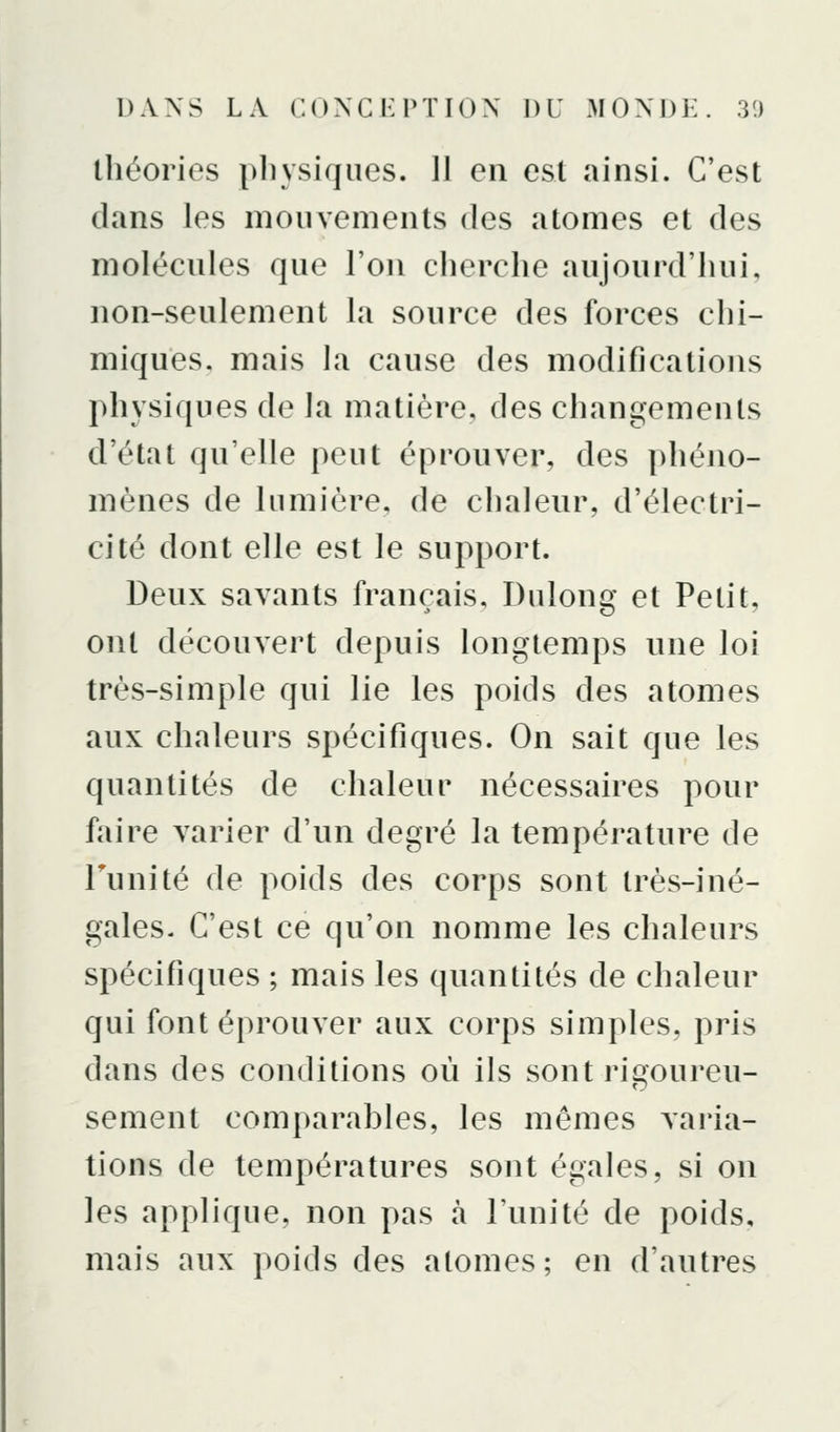 théories pliysiques. 11 en est ainsi. C'est dans les mouvements des atomes et des molécules que l'on cherche aujourd'hui, non-seulement la source des forces chi- miques, mais la cause des modifications physiques de la matière, des changements d'état qu'elle peut éprouver, des phéno- mènes de lumière, de chaleur, d'électri- cité dont elle est le support. Deux savants français, Dulong et Petit, ont découvert depuis longtemps une loi très-simple qui lie les poids des atomes aux chaleurs spécifiques. On sait que les quantités de chaleur nécessaires pour faire varier d'un degré la température de Tu ni té de poids des corps sont très-iné- gales. C'est ce qu'on nomme les chaleurs spécifiques ; mais les quantités de chaleur qui font éprouver aux corps simples, pris dans des conditions où ils sont ric^oureu- sèment comparables, les mêmes varia- tions de températures sont égales, si on les applique, non pas à l'unité de poids, mais aux poids des atomes; en d'autres