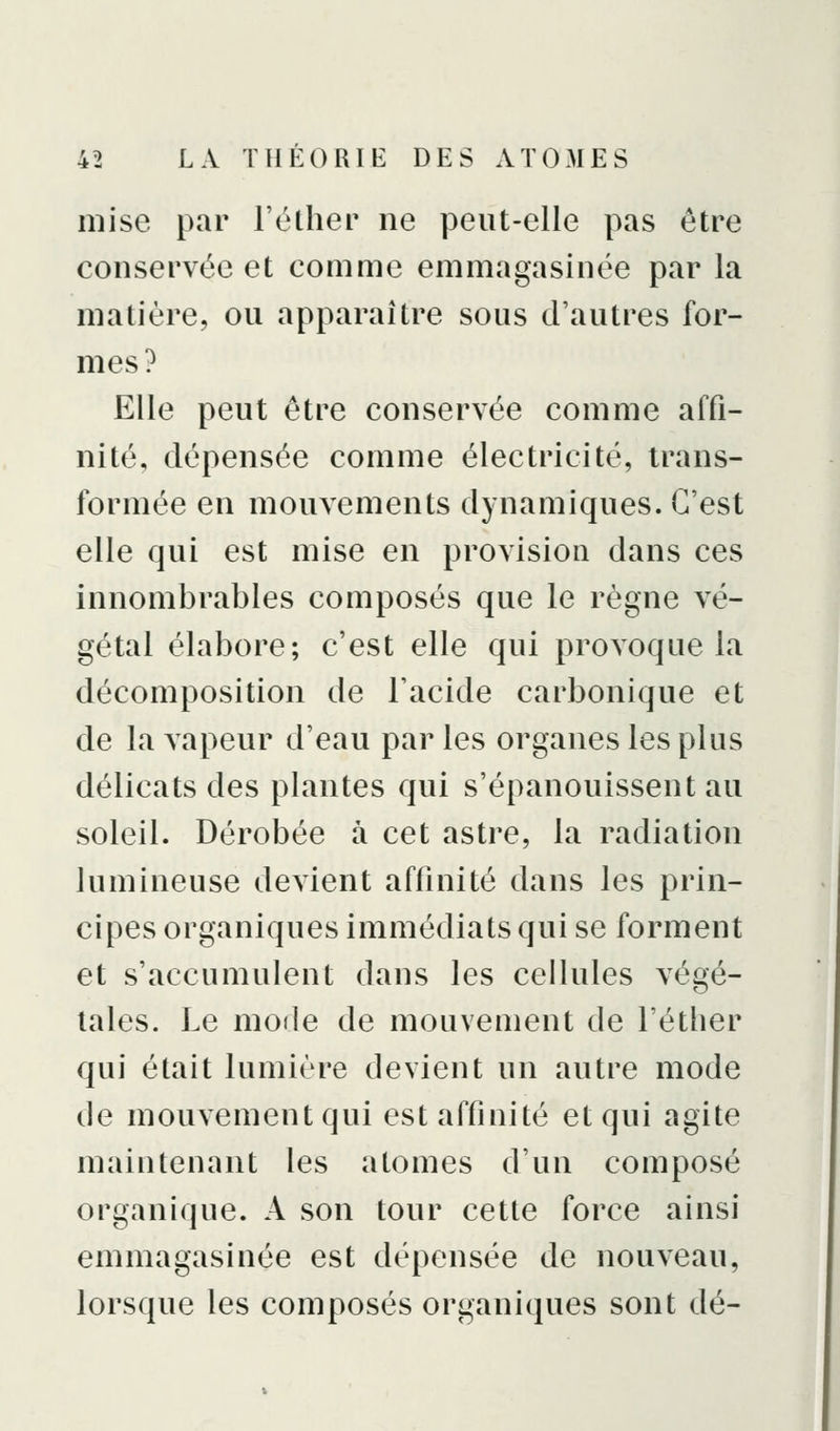 mise par l'éLher ne peut-elle pas être conservée et comme emmagasinée par la matière, ou apparaître sous d'autres for- mes ? Elle peut être conservée comme affi- nité, dépensée comme électricité, trans- formée en mouvements dynamiques. C'est elle qui est mise en provision dans ces innombrables composés que le règne vé- gétal élabore; c'est elle qui provoque la décomposition de Facide carbonique et de la vapeur d'eau par les organes les plus délicats des plantes qui s'épanouissent au soleil. Dérobée à cet astre, la radiation lumineuse devient affinité dans les prin- cipes organiques immédiats qui se forment et s'accumulent dans les cellules végé- tales. Le mode de mouvement de l'étlier qui était lumière devient un autre mode de mouvement qui est affinité et qui agite maintenant les atomes d'un composé organique. A son tour cette force ainsi emmagasinée est dépensée de nouveau, lorsque les composés organiques sont dé-
