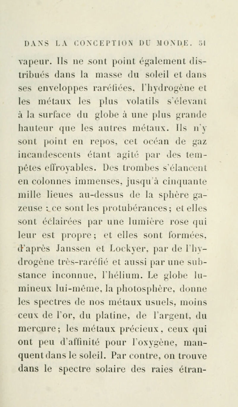 vapeur, lis ne sont point ('i^^aleinent dis- Irihués dans la massi^ du soleil et dans ses enveloppes ran'lh'es. riiydrogènc d les métaux les plus volatils s'élevanl à la suiTaee du globe à une [dus grande hauteur que les autres métaux. Ils n'y sont [joint en repos, eet océan de gaz incandescents étant agité par des tem- pêtes effroyables. Des trombes s'élancent en colonnes immenses, jusqu'à cinquante mille lieues au-dessus de la sphère ga- zeuse -^ce sont les protubérances; et elles sont éclah'ées |)ar une Iumi«'re rose qui leur est propre; et elles sont Ibrmées, d'après Janssen et Lockyer. par de Ihy- drogène très-rarelié et aussi par une sub- stance inconnue, l'hélium. Le i»lobe lu- mineux lui-même, la photosphère, donne les spectres de nos métaux usuels, moins ceux de l'or, du platine, de l'argent, du mercure; les métaux précieux, ceux (jui ont peu d'affinité pour l'oxygène, man- quent dans le soleil. Par contre, on trouve dans le spectre solaire des raies étraii-