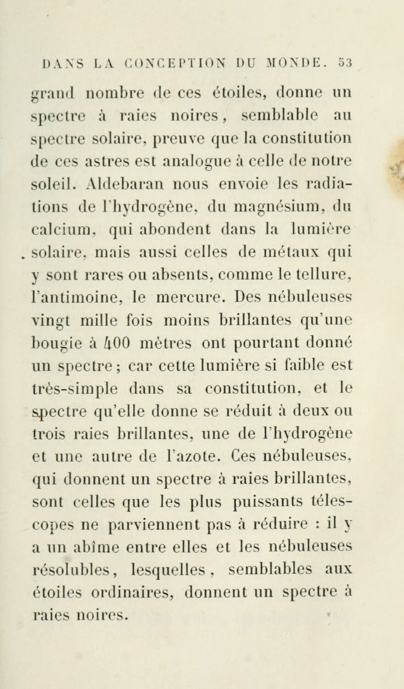 grand nombre de ces étoiles, donne un spectre à raies noires, semblable au spectre solaire, preuve que la constitution de ces astres est analogue à celle de notre soleil. Aldebaran nous envoie les radia- tions de rhydrogène, du magnésium, du calcium, qui abondent dans la lumière . solaire, mais aussi celles de métaux qui y sont rares ou absents, comme le tellure, l'antimoine, le mercure. Des nébuleuses vingt mille fois moins brillantes qu'une bougie à 400 mètres ont pourtant donné un spectre; car cette lumière si faible est très-simple dans sa constitution, et le spectre qu'elle donne se réduit à deux ou trois raies brillantes, une de l'bydrogène et une autre de l'azote. Ces nébuleuses, qui donnent un spectre à raies brillantes, sont celles que les plus puissants téles- copes ne parviennent pas à réduire : il y a un abîme entre elles et les nébuleuses résolubles, lesquelles, semblables aux étoiles ordinaires, donnent un spectre à raies noires.