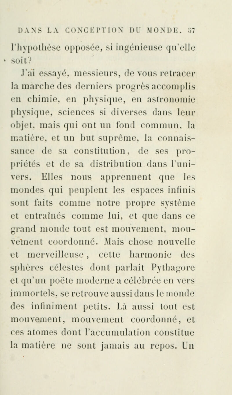 DANS LA C()XCi:i'TI()\ DT MONDE, ol riiypolhùse oi)posùe, si ingénieuse qu'elle soit? J'ai essayé, messieurs, de vous retraeer la marche des derniers progrès accomplis en chimie, en physique, en astronomie })hysique, sciences si diverses dans leur ohjet. mais qui ont un fond commun, la matière, et un but suprême, la connais- sance de sa constitution, de ses pro- ])riétés et de sa distribution dans l'uni- vers. Elles nous apprennent que les mondes qui peuplent les espaces infinis sont faits comme notre propre système et entraînés comme lui, et que dans ce grand monde tout est mouvement, mou- velneiit coordonné. 3Iais chose nouvelle et merveilleuse, cette harmonie des sphères célestes dont parlait Pythagore et qu'un poète moderne a célébrée en vers immortels, se reti^ouve aussi dans le inonde des infiniment petits. Là aussi tout est mouvement, mouvement coordonné, et ces atomes dont l'accumulation constitue la matière ne sont jamais au repos. Un