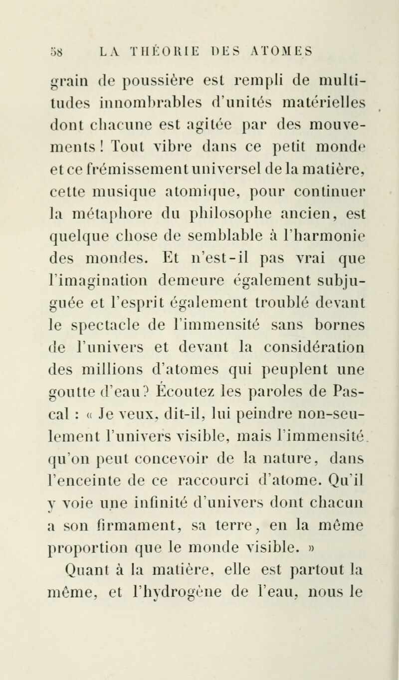 grain de poussière esl rempli de multi- tudes innom])rables d'unités matérielles dont chacune est agitée par des mouve- ments ! Tout vibre dans ce petit monde et ce frémissement universel de la matière, cette musique atomique, pour continuer la métaphore du philosophe ancien, est quelque chose de semblable à l'harmonie des mondes. Et n'est-il pas vrai que l'imagination demeure également subju- guée et l'esprit également troublé devant le spectacle de l'immensité sans bornes de l'univers et devant la considération des millions d'atomes qui peuplent une goutte d'eau? Écoutez les paroles de Pas- cal : « Je veux, dit-il, lui peindre non-seu- lement l'univers visible, mais l'immensité, qu'on peut concevoir de la nature, dans l'enceinte de ce raccourci d'atome. Qu'il y voie une infinité d'univers dont chacun a son firmament, sa terre^ en la même proportion que le monde visible. » Quant à la matière, elle est partout la même, et l'hydrogène de l'eau, nous le I
