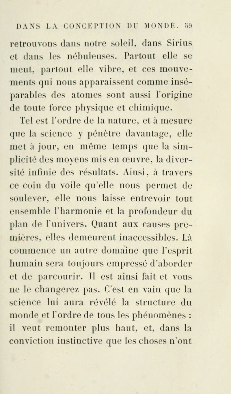 retrouvons dans noire soleil, dans Sirius et dans les nébuleuses. Partout elle se nieuL pai-tout elle vil)r(\ et ces mouve- ments qui nous apparaissent comme insé- parables des atomes sont aussi l'oriti;ine de toute force pbysique et cbimi(pie. Tel est l'ordre de la nature, et à mesure que la science y pénètre davantage, elle met à jour, en même temps que la sim- plicité des moyens mis en œuvre, la diver- sité infinie des résultats. Ainsi, à travers ce coin du voile qu'elle nous permet de soulever, elle nous laisse entrevoir tout ensemble l'barmonie et la profondeur du plan de l'univers. Quant aux causes pre- mières, elles demeurent inaccessibles. Là commence un autre domaine que l'esprit bumain sera toujours empressé d'aborder et de parcourir. Il est ainsi fait et vous ne le cbangerez pas. C'est en vain que la science lui aura révélé la structure du monde et Tordre de tous les phénomènes : il veut remonter plus haut, et, dans la conviction instinctive que les choses n'ont