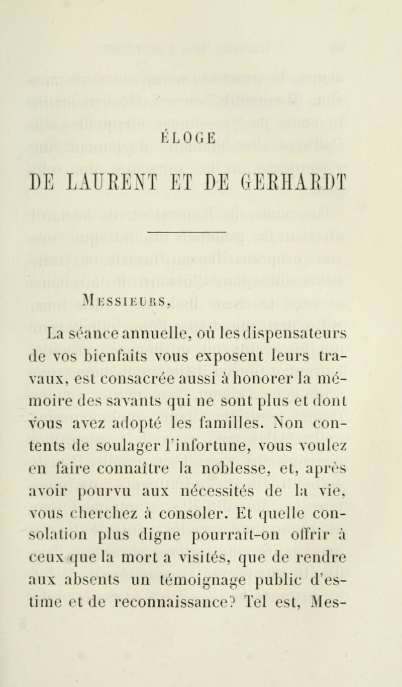 DE LAURENT ET DE GEEIIARDT Messieurs, La séance annuelle, où les dispensateurs (le vos bienfaits vous exposent leurs tra- vaux, est consacrée aussi à honorer la mé- moire des savants qui ne sont plus et dont vous avez adopté les familles. Non con- tents de soulager l'infortune, vous voulez en faire connaître la noblesse, et, après avoir pourvu aux nécessités de la vie, vous cherchez à consoler. Et quelle con- solation plus digne pourrait-on olfrir à ceux que la mort a visités, que de rendre aux absents un témoignage public d'es- time et de reconnaissance? Tel est. Mes-