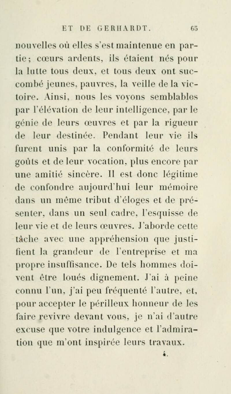 nouvelles où elles s'est iiKiinlenue en par- tie; cœurs ardents, ils étaient nés pour la lutte tous deux, et tous deux ont suc- combé jeunes, pauvres, la veille de la vic- toire. Ainsi, nous les voyons semblables par l'élévation de leur intelligence, par le génie de leurs œuvres et par la rigueur de leur destinée. Pendant leur vie ils furent unis par la conformité de leurs goûts et de leur vocation, plus encore par une amitié sincère. Il est donc légitime de confondre aujourd'hui leur mémoire dans un môme tribut d'éloges et de pré- senter, dans un seul cadre, l'esquisse de leur vie et de leurs œuvres. J'aborde cette lâche avec une appréhension que justi- fient la grandeur de l'entreprise et ma propre insuffisance. De tels hommes doi- vent être loués dignement. J'ai à peine connu l'un, j'ai peu fréquenté l'autre, et, pour accepter le périlleux honneur de les faire revivre devant vous, je n'ai d'autre excuse que votre indulgence et l'admira- tion que m'ont inspirée leurs travaux. 4.
