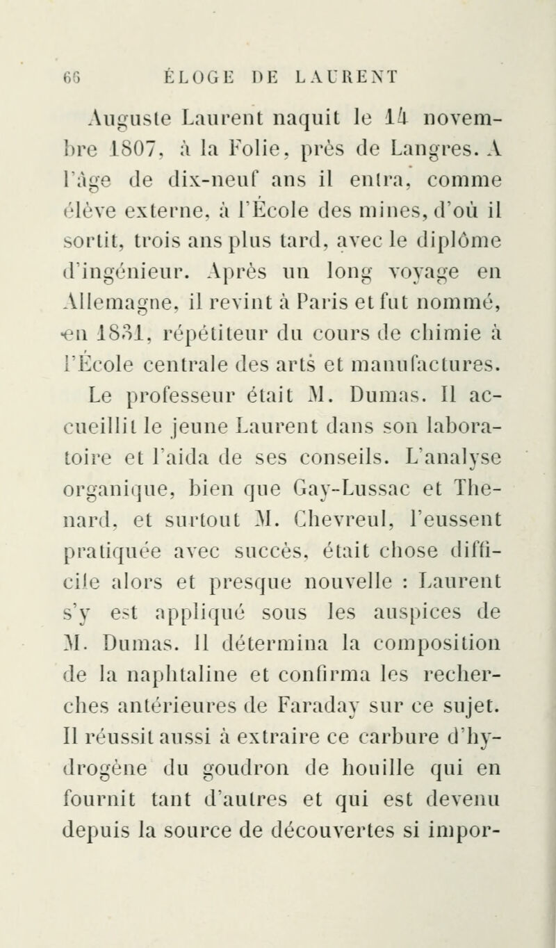 Aiigusle Laurent naquit le ïti novem- bre 1807, à la Folie, près de Langres. A l'âge de dix-neuf ans il enlra, comme élève externe, à l'École des mines, d'où il sortit, trois ans plus tard, avec le diplôme d'ingénieur. Après un long voyage en Allemagne, il revint à Paris et fut nommé, •en I80I, répétiteur du cours de chimie à l'École centrale des arts et manufactures. Le professeur était xM. Dumas. Il ac- cueillit le jeune Laurent dans son labora- toire et l'aida de ses conseils. L'analyse organique, bien que Gay-Lussac et The- nard, et surtout ^1. Chevreul, l'eussent pratiquée avec succès, était chose diffi- cile alors et presque nouvelle : Laurent s'y est appliqué sous les auspices de M. Dumas. 11 détermina la composition de la naphtaline et confirma les recher- ches antérieures de Faraday sur ce sujet. Il réussit aussi à extraire ce carbure d'hy- drogène du goudron de houille qui en fournit tant d'autres et qui est devenu depuis la source de découvertes si impor-