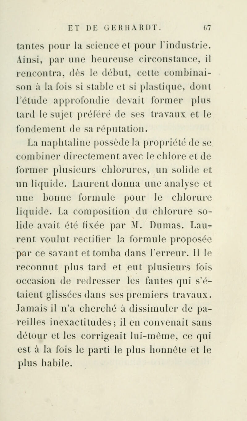 tantes pour lu science et pour l'industrie. Ainsi, par une heureuse circonstance, il rencontra, dès le déJjut, cette combinai- son à la l'ois si stable et si idasti([ue, dont l'étude approfondie devait former [)lus tard le sujet préféré de ses travaux et le fondement de sa réputation. La na[)iilaline possède la propriété de se combiner directement avec le chlore et de former plusieurs chlorures, un solide et un liquide. Laurent donna une analyse et une bonne formule pour le chlorure liquide. La composition du chlorure so- lide avait été fixée par M. Dumas. Lau- rent voulut rectifier la formule proposée pvar ce savant et tomba dans l'erreur. 11 le reconnut plus tard et eut plusieurs fois occasion de redresser les fautes qui s'é- taient glissées dans ses premiers travaux. Jamais il n'a cherché à dissimuler de pa- reilles inexactitudes; il en convenait sans détour et les corrigeait lui-même, ce qui est à la fois le parti le plus honnête et le plus habile.