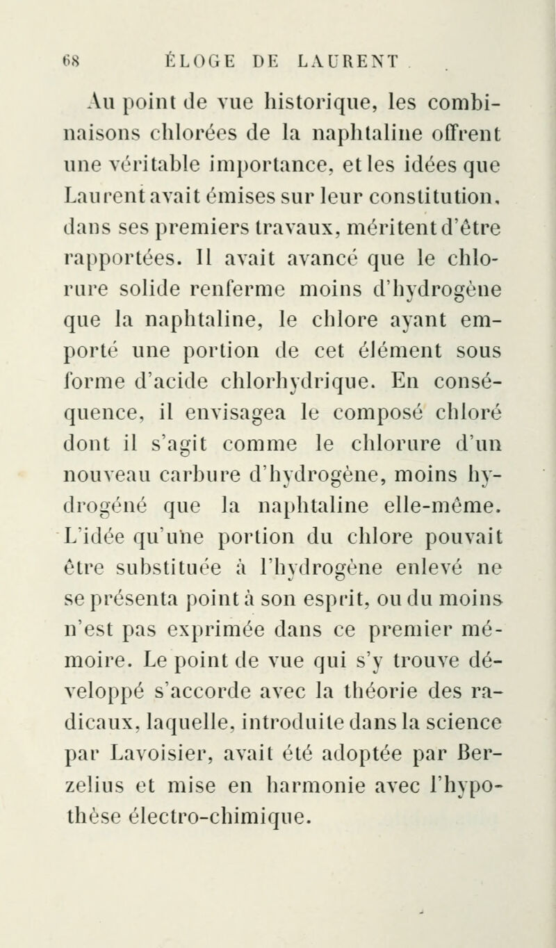Au point de vue historique, les combi- naisons chlorées de la naphtaline offrent une véritable importance, et les idées que Laurent avait émises sur leur constitution, dans ses premiers travaux, méritent d'être rapportées. 11 avait avancé que le chlo- rure solide renferme moins d'hydrogène que la naphtaline, le chlore ayant em- porté une portion de cet élément sous forme d'acide chlorhydrique. En consé- quence, il envisagea le composé chloré dont il s'agit comme le chlorure d'un nouveau carbure d'hydrogène, moins hy- drogéné que la naphtaline elle-même. L'idée qu'une portion du chlore pouvait être substituée à l'hydrogène enlevé ne se présenta point à son esprit, ou du moins n'est pas exprimée dans ce premier mé- moire. Le point de vue qui s'y trouve dé- veloppé s'accorde avec la théorie des ra- dicaux, laquelle, introduite dans la science par Lavoisier, avait été adoptée par Ber- zelius et mise en harmonie avec l'hypo- thèse électro-chimique.