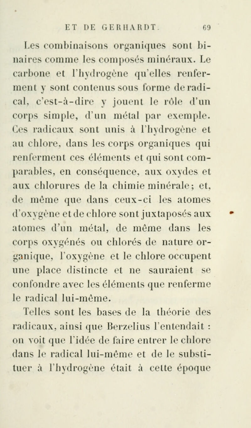 Les combinaisons ori'aniques sont bi- naires comme les composés minéraux. Le carbone et l'hydrogène qu'elles renfer- ment y sont contenus sous forme de radi- cal, c'est-à-dire y jouent le rôle d'un corps simple, d'un métal par exemple, (les radicaux sont unis à riivdro2^ène et au chlore, dans les corps organiques qui renferment ces éléments et qui sont com- parables, en conséquence, aux oxydes et aux chlorures de la chimie minérale; et, de même que dans ceux-ci les atomes d'oxygène et de chlore sont juxtaposés aux atomes d'un métal, de môme dans les corps oxygénés ou chlorés de nature or- ganique, l'oxygène et le chlore occupent une place distincte et ne sauraient se confondre avec les éléments que renferme le radical lui-même. Telles sont les bases de la théorie des radicaux, ainsi que Berzelius l'entendait : on voit que l'idée de faire entrer le chlore dans le radical lui-même et de le substi- tuer à l'hydrogène était à cette époque