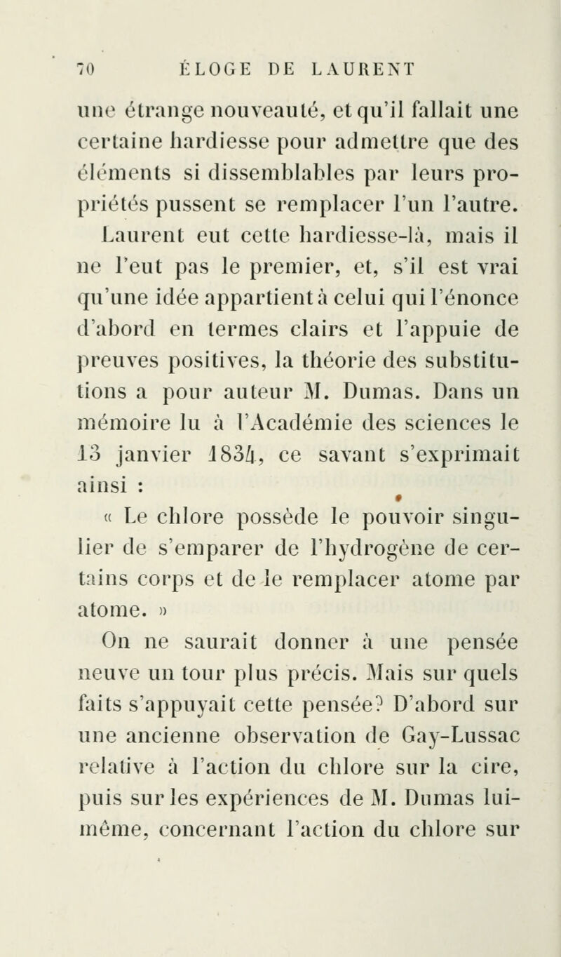 une clrange nouveauté, et qu'il fallait une certaine hardiesse pour admettre que des éléments si dissemblables par leurs pro- priétés pussent se remplacer l'un l'autre. Laurent eut cette hardiesse-là, mais il ne Feut pas le premier, et, s'il est vrai qu'une idée appartient à celui qui l'énonce d'abord en termes clairs et l'appuie de preuves positives, la théorie des substitu- tions a pour auteur M. Dumas. Dans un mémoire lu à l'Académie des sciences le 13 janvier d83/i, ce savant s'exprimait ainsi : « Le chlore possède le pouvoir singu- lier de s'emparer de l'hydrogène de cer- tains corps et de le remplacer atome par atome. )> On ne saurait donner à une pensée neuve un tour plus précis. Mais sur quels faits s'appuyait cette pensée? D'abord sur une ancienne observation de Gay-Lussac relative à l'action du chlore sur la cire, puis sur les expériences de M. Dumas lui- même, concernant l'action du chlore sur