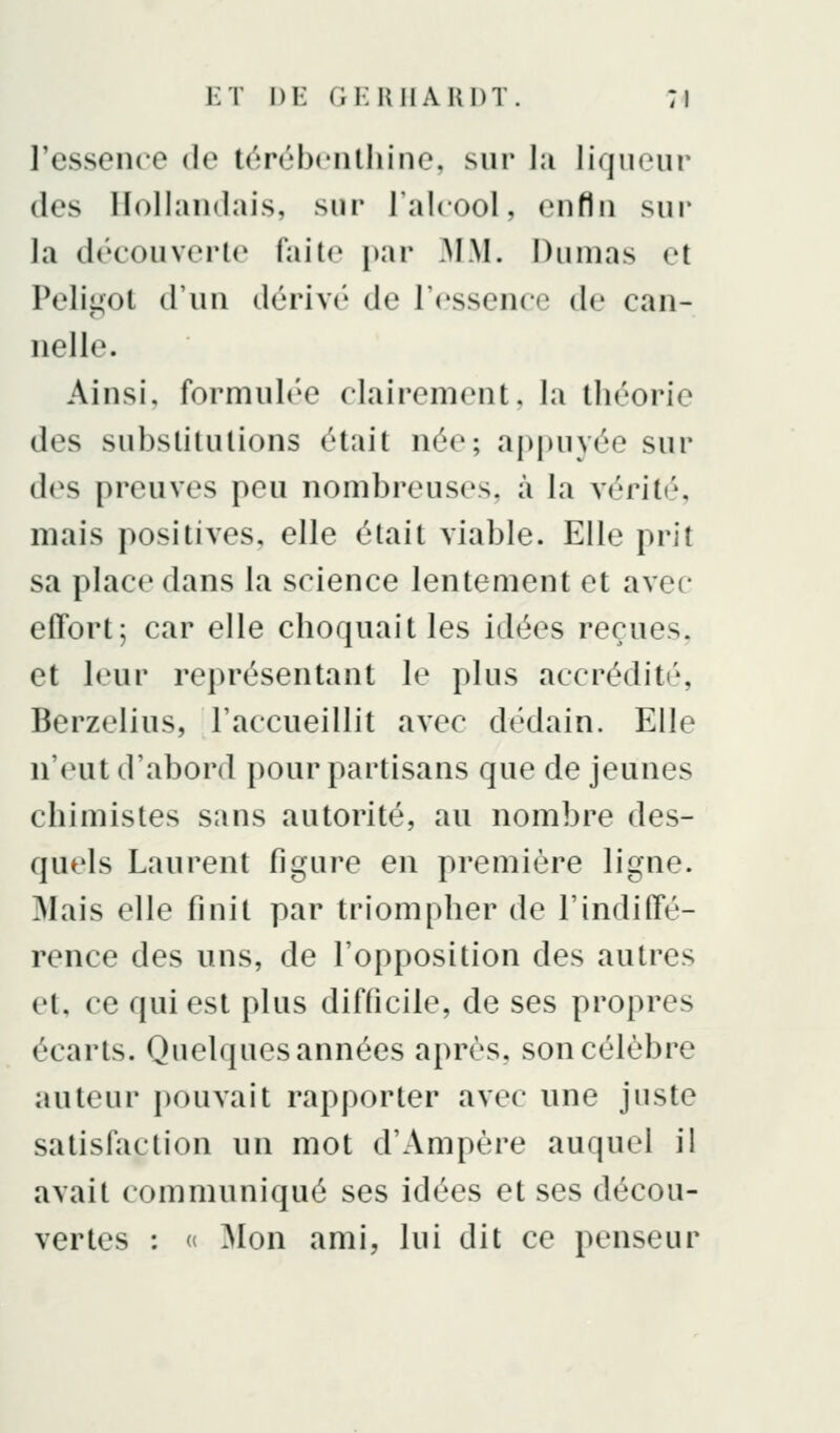 l'essence de térùbciilhine, sur I;i liqiieui' (les HolIaiKlais, sur l'alcool, enfin sur la découverle fail(^ par .MM. Dumas et Pelii^ol d'un dérivé de l'essence de can- nelle. Ainsi, formulée clairement, la théorie des substitutions était née; appuyée sur d(^s preuves peu nombreuses, à la vérité, mais positives, elle était viable. Elle prit sa place dans la science lentement et avec effort; car elle choquait les idées reçues, et leur représentant le plus accrédité, Berzelius, l'accueillit avec dédain. Elle n'eut d'abord pour partisans que de jeunes chimistes sans autorité, au nombre des- quels Laurent figure en première ligne. Mais elle finit par triompher de l'indiffé- rence des uns, de l'opposition des autres et, ce qui est plus difficile, de ses propres écarts. Quelques années après, son célèbre auteur pouvait rapporter avec une juste satisfaction un mot d'Ampère auquel il avait communiqué ses idées et ses décou- vertes : « Mon ami, lui dit ce penseur