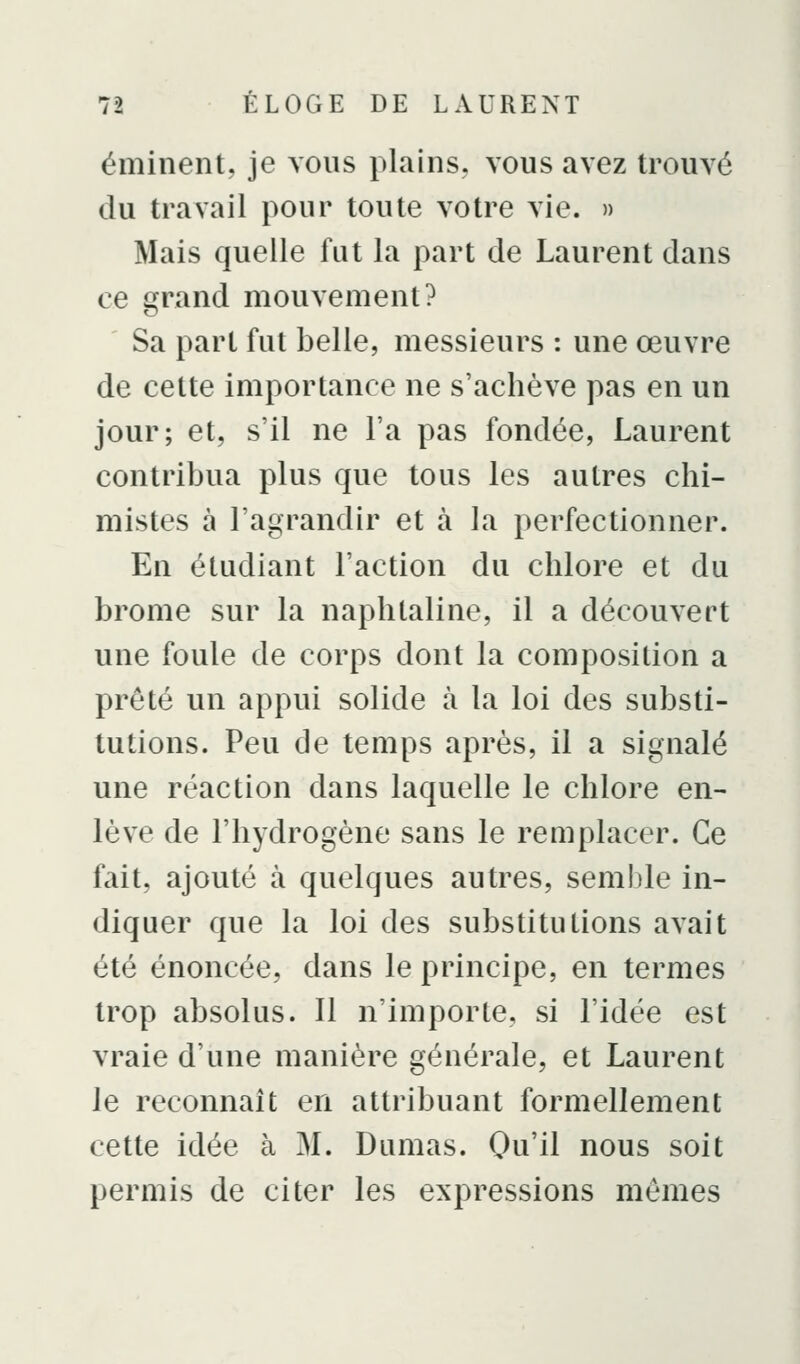 éminent, je vous plains, vous avez trouvé du travail pour toute votre vie. » Mais quelle fut la part de Laurent dans ce c[rand mouvement? Sa part fut belle, messieurs : une œuvre de cette importance ne s'achève pas en un jour; et, s'il ne l'a pas fondée, Laurent contribua plus que tous les autres chi- mistes à l'agrandir et à la perfectionner. En étudiant l'action du chlore et du brome sur la naphtaline, il a découvert une foule de corps dont la composition a prêté un appui solide à la loi des substi- tutions. Peu de temps après, il a signalé une réaction dans laquelle le chlore en- lève de l'hydrogène sans le remplacer. Ce fait, ajouté à quelques autres, semble in- diquer que la loi des substitutions avait été énoncée, dans le principe, en termes trop absolus. Il n'importe, si l'idée est vraie d'une manière générale, et Laurent le reconnaît en attribuant formellement cette idée à M. Dumas. Qu'il nous soit permis de citer les expressions mômes