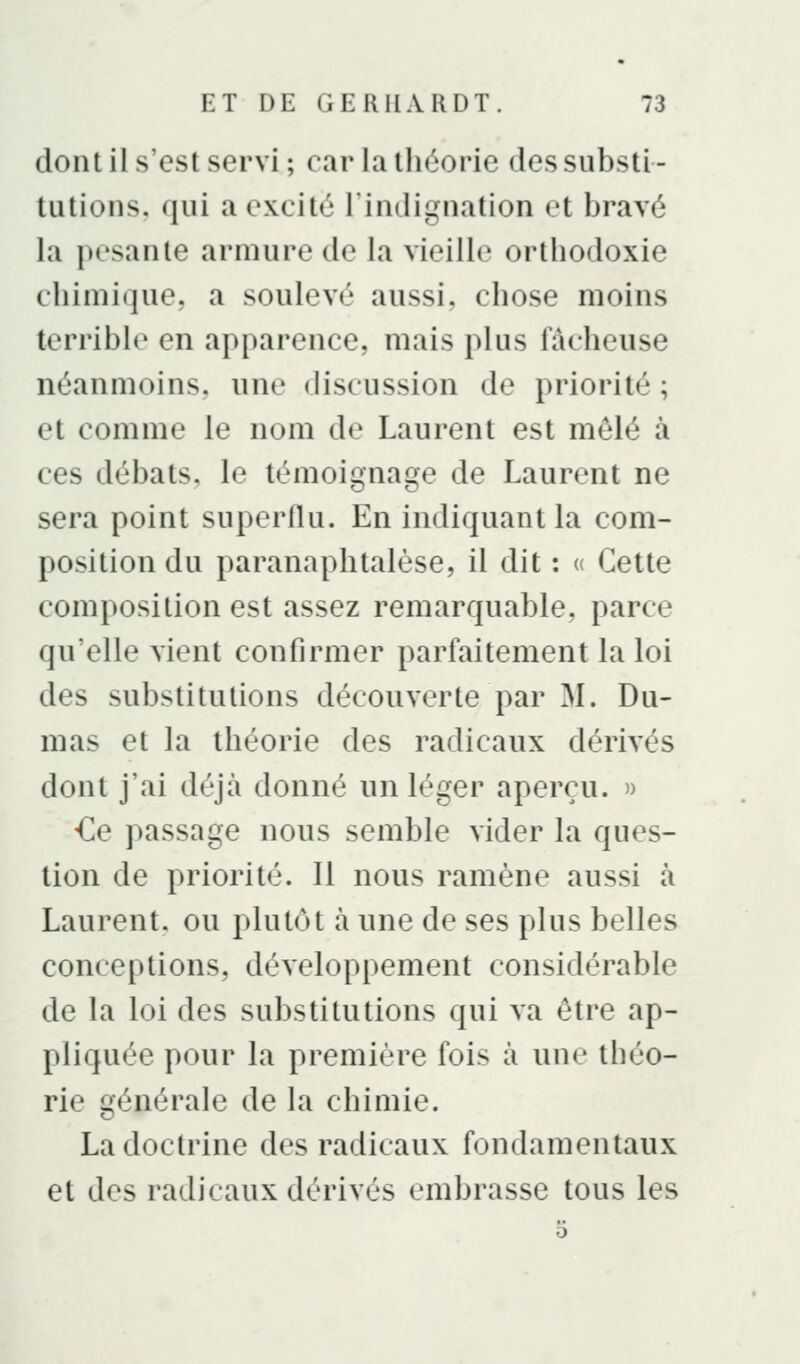dont il s'est servi ; car la théorie des substi- tutions, qui a excité l'indignation et bravé la pesante armure de la vieille orthodoxie chimique, a soulevé aussi, chose moins terrible en apparence, mais plus fâcheuse néanmoins, une discussion de priorité ; et comme le nom de Laurent est mêlé à ces débats, le témoignage de Laurent ne sera point superflu. En indiquant la com- position du paranaphtalèse, il dit : (( Cette composition est assez remarquable, parce qu'elle vient confirmer parfaitement la loi des substitutions découverte par M. Du- mas et la théorie des radicaux dérivés dont j'ai déjà donné un léger aperçu. » -Ce passage nous semble vider la ques- tion de priorité. Il nous ramène aussi à Laurent, ou plutôt à une de ses plus belles conceptions, développement considérable de la loi des substitutions qui va être ap- pliquée pour la première fois à une théo- rie générale de la chimie. La doctrine des radicaux fondamentaux et des radicaux dérivés embrasse tous les 5
