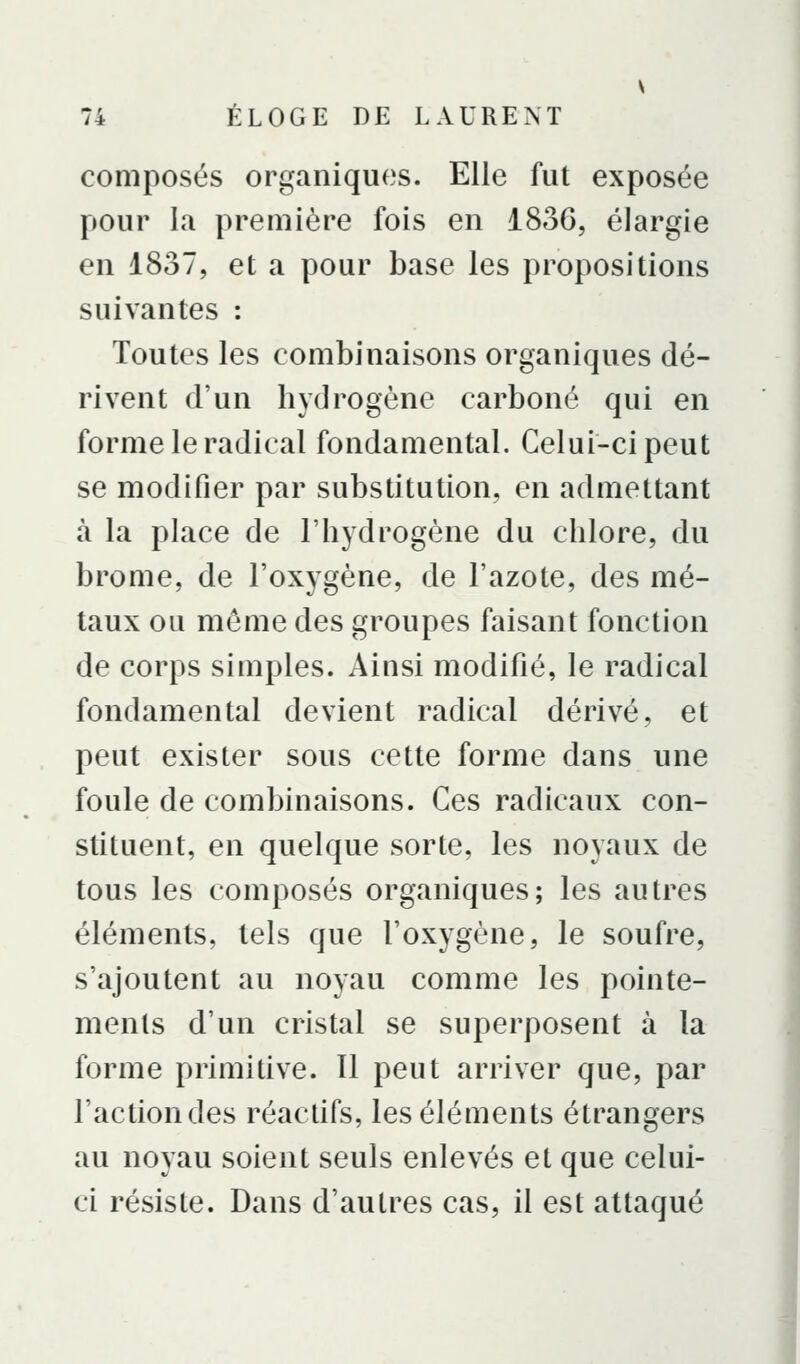 composés organiques. Elle fut exposée pour la première fois en 1836, élargie en 1837, et a pour base les propositions suivantes : Toutes les combinaisons organiques dé- rivent d'un hydrogène carboné qui en forme le radical fondamental. Celui-ci peut se modifier par substitution, en admettant à la place de l'hydrogène du chlore, du brome, de l'oxygène, de l'azote, des mé- taux ou môme des groupes faisant fonction de corps simples. Ainsi modifié, le radical fondamental devient radical dérivé, et peut exister sous cette forme dans une foule de combinaisons. Ces radicaux con- stituent, en quelque sorte, les noyaux de tous les composés organiques; les autres éléments, tels que l'oxygène, le soufre, s'ajoutent au noyau comme les pointe- menls d'un cristal se superposent à la forme primitive. 11 peut arriver que, par l'action des réactifs, les éléments étrangers au noyau soient seuls enlevés et que celui- ci résiste. Dans d'autres cas, il est attaqué