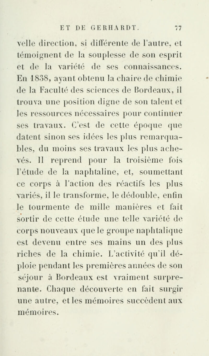 velle direction, si (liHéreiilc de Taulre, et témoii^nent de lu souplesse de son esprit et de la variété de ses connaissances. En 1838, ayant obtenu la chaire de chimie de la Faculté des sciences de Bordeaux, il trouva une position digne de son talent et les ressources nécessaires pour continuer ses travaux. C'est de cette époque que datent sinon ses idées les plus remarqua- bles, du moins ses travaux les plus ache- vés. 11 reprend pour la troisième fois l'étude de la naphtaline, et, soumettant ce corps à l'action des réactifs les plus variés, il le transforme, le dédouble, enfin le tourmente de mille manières et fait sortir de cette étude une telle variété de corps nouveaux que le groupe naphtalique est devenu entre ses mains un des plus riches de la chimie. L'activité qu'il dé- ploie pendant les premières années de son séjour à Bordeaux est vraiment surpre- nante. Chaque découverte en fait surgir une autre, et les mémoires succèdent aux mémoires.