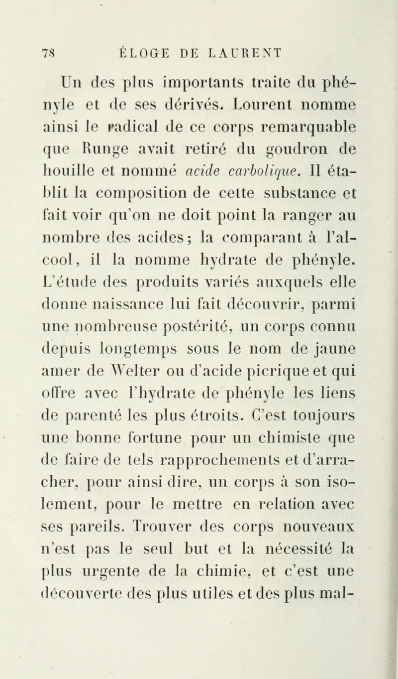 Un des plus importants traite du plié- nyle et de ses dérivés. Lourent nomme ainsi le radical de ce corps remarquable que Runge avait retiré du goudron de houille et nommé acide carholique. Il éta- blit la composition de cette substance et fait voir qu'on ne doit point la ranger au nombre des acides ; la comparant à l'al- cool, il la nomme hydrate de phényle. L'étude des produits variés auxquels elle donne naissance lui fait découvrir, parmi une nombreuse postérité, un corps connu depuis longtemps sous le nom de jaune amer de Welter ou d'acide picriqueet qui olTre avec l'hydrate de phényle les liens de parenté les plus étroits. C'est toujours une bonne fortune pour un chimiste que de faire de tels rapprochements et d'arra- cher, pour ainsi dire, un corps à son iso- lement, pour le mettre en relation avec ses pareils. Trouver des corps nouveaux n'est pas le seul but et la nécessité la plus urgente de la chimie, et c'est une découverte des plus utiles et des plus mal- I