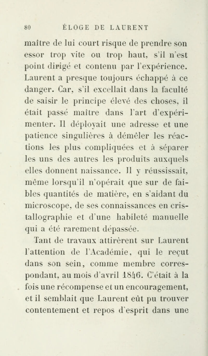maître de lui court risque de prendre son essor trop vite ou trop haut, s'il n'est point dirigé et contenu par Fexpérience. Laurent a presque toujours échappé à ce danger. Car. s'il excellait dans la faculté de saisir le principe élevé des choses, il était passé maître dans l'art d'expéri- menter. Il déployait une adresse et une patience singulières à démêler les réac- tions les plus compliquées et à séparer les uns des autres les produits auxquels elles donnent naissance. Il y réussissait, même lorsqu'il n'opérait que sur de fai- bles quantités de matière, en s'aidant du microscope, de ses connaissances en cris- tallographie et d'une habileté manuelle qui a été rarement dépassée. Tant de travaux attirèrent sur Laurent l'attention de l'Académie, qui le reçut dans son sein, comme membre corres- pondant, au mois d'avril 18i6. C'était à la fois une récompense et un encouragement, et il semblait que Laurent eût pu trouver contentement et repos desprit dans une