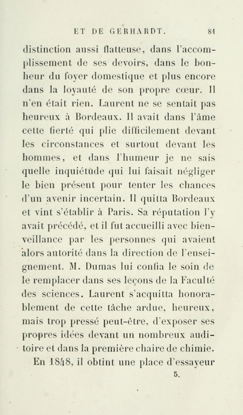 distinction aussi flatteuse, dans l'acconi- jdissement de ses devoirs, dans le bon- heur du foyer domestique et i)lus encore dans la loyauté de son propre cœur. Il n'en était rien. Laurent ne se sentait pas heureux à Bordeaux. Il avait dans l'ànie cette fierté qui plie diriicilement devant les circonstances et surtout devant les hommes, et dans l'iuimeur je ne sais quelle inquiétude qui lui faisait négliger le bien présent pour tenter les chances d'un avenir incertain. Il quitta Bordeaux et vint s'établir à Paris. Sa réputation l'y avait précédé, et il fut accueilli avec bien- veillance par les personnes qui avaient alors autorité dans la direction de l'ensei- gnement. M. Dumas lui confia le soin de le remplacer dans ses leçons de la Faculté des sciences. Laurent s'acquitta honora- blement de cette tache ardue, heureux, mais trop pressé peut-être, d'exposer ses propres idées devant un nombreux audi- toire et dans la première chaire de chimie. En I8/18, il obtint une place d'essayeur 5.