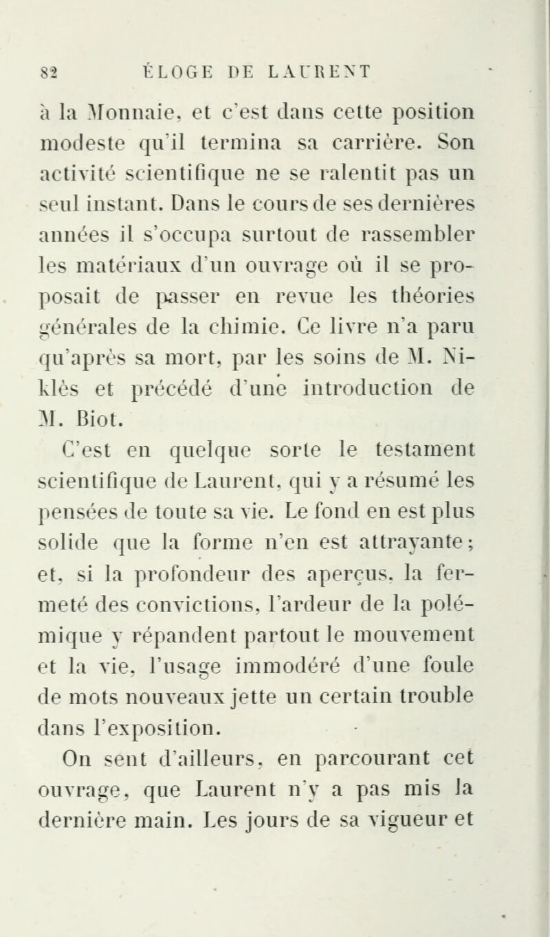 à la Monnaie, et c'est dans cette position modeste qu'il termina sa carrière. Son activité scientifique ne se ralentit pas un seul instant. Dans le cours de ses dernières années il s'occupa surtout de rassembler les matériaux d'un ouvrage où il se pro- posait de i^asser en revue les théories générales de la chimie. Ce livre n'a paru qu'après sa mort, par les soins de M. Ni- klès et précédé d'une introduction de M. Biot. C'est en quelque sorte le testament scientifique de Laurent, qui y a résumé les pensées de toute sa vie. Le fond en est plus solide que la forme n'en est attrayante; et, si la profondeur des aperçus, la fer- meté des convictions, l'ardeur de la polé- mique y répandent partout le mouvement et la vie, l'usage immodéré d'une foule de mots nouveaux jette un certain trouble dans l'exposition. On sent d'ailleurs, en parcourant cet ouvrage, que Laurent ny a pas mis la dernière main. Les jours de sa vigueur et