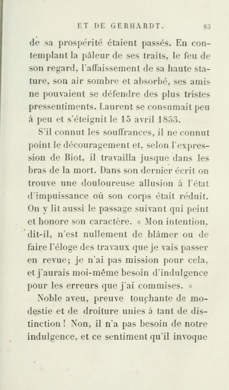 de sa prospérité étaient passés. En con- templant la pâleur de ses traits, le feu de son regard, l'affaissement de sa haute sta- ture, son air sombre et absorbé, ses amis ne pouvaient se défendre des plus tristes pressentiments. Laurent se consumait peu à peu et s'éteignit le 15 avril 1853. S'il connut les souffrances, il ne connut point le découragement et, selon l'expres- sion de Biot, il travailla jusque dans les bras de la mort. Dans son dernier écrit on trouve une douloureuse allusion à l'état d'impuissance où son corps était réduit. On y lit aussi le passage suivant qui peint et honore son caractère. « Mon intention, dit-il, n'est nullement de blâmer ou de faire l'éloge des travaux que je vais passer en revue; je n'ai pas mission pour cela, et j'aurais moi-même besoin d'indulgence pour les erreurs que j'ai commises, n Noble aveu, preuve touchante de mo- destie et de droiture unies à tant de dis- tinction ! Non, il n'a pas besoin de notre indulgence, et ce sentiment qu'il invoque