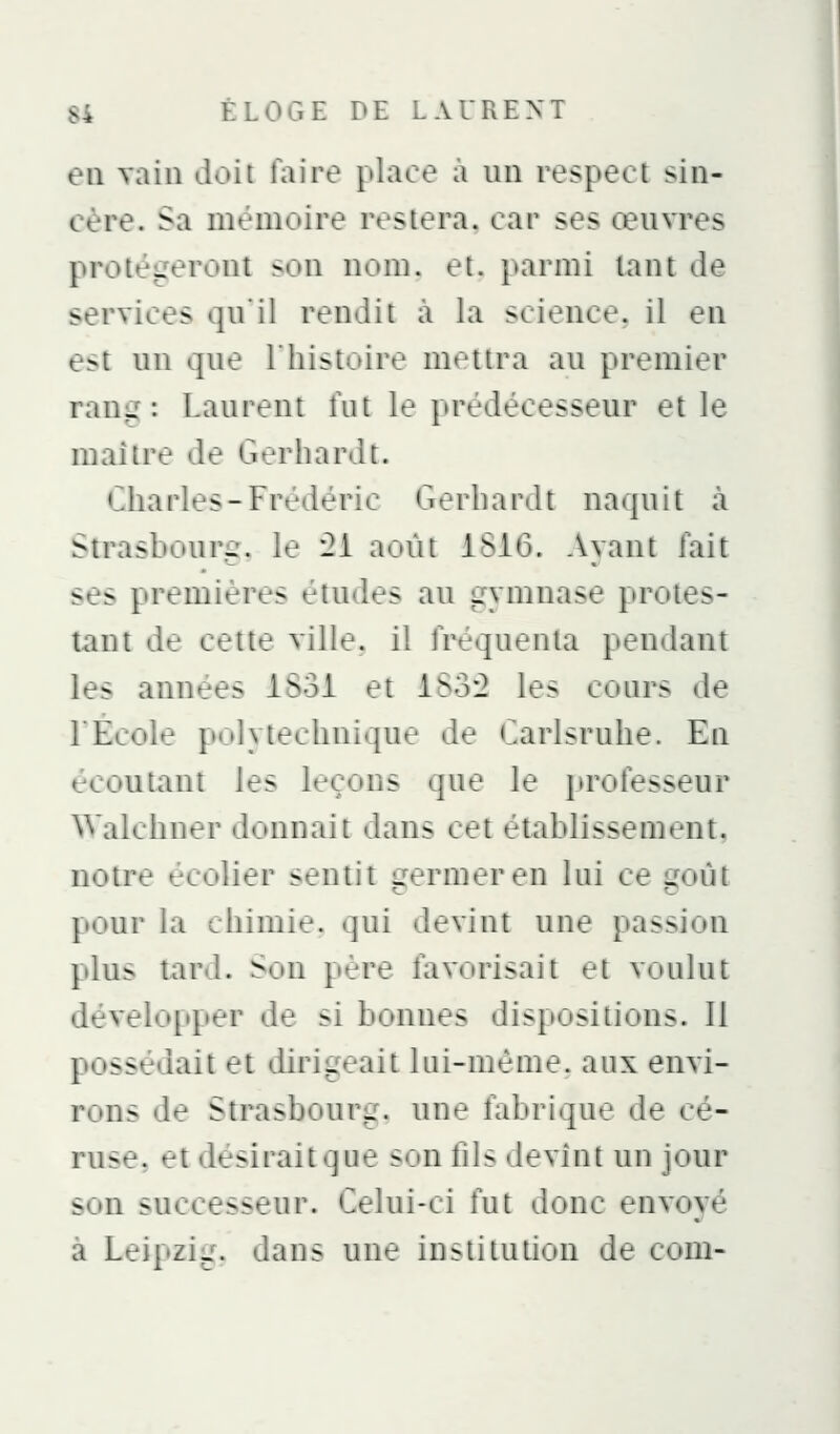 eu vain doii faire place a un respect sin- cère. Sa mémoire restera, car ses œuvres protégeront son nom. et. |>armi tant de services qu'il rendit à la science, il en e^t un que l'histoire munira au premier rang: Laurent fut le prédécesseur et le maître de Gerhard t. cdiarles-Frédéric Gerliardt naquit à Strasbourg, le '2i août iSiO. Ayant fait ses premières étudtf-s au gymnase protes- tant de cette ville, il fréquenta pendant les aimées ISoi et iSo2 les cours «le rÉcole p'il y technique de '^arlsruhe. En écoutant les leçons que le professeur Walchner d<jnnait dans cet établissement, notre écolier sentit germer en lui ce goût pour la chimie, qui devint une passion jdu^ tard. Son père favorisait et voulut développer de si bonnes dispositions. Il possédait et dirigeait hii-méiue. aux envi- rons de Strasbourg, une fabrique de cé- ruse, et désirait que son fils devînt un jour son successeur. Celui-ci fut donc envoyé à Leipzig, dans une institution de com-