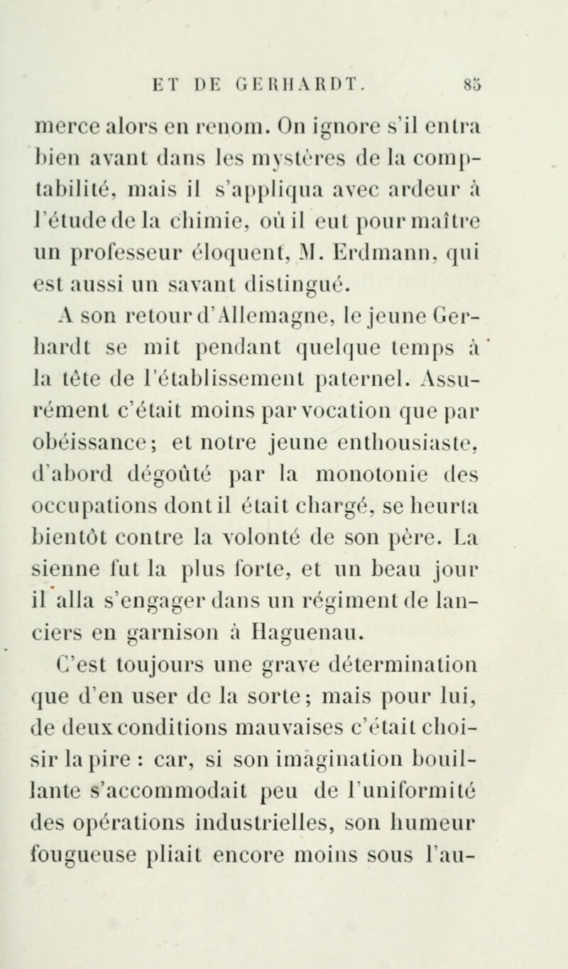 merce alors en renom. On ignore s'il entra bien avant dans les niystrres de la comp- tabilité, mais il s'apjjliqua avec ardeur à Tétudedela chimie, où il eut pour maître un professeur éloquent, M. Erdmann. qui est aussi un savant distingué. A son retour d'Allemagne, le jeune Ger- liardt se mit pendant quelque temps à' la tête de l'établissement paternel. Assu- rément c'était moins par vocation que par obéissance; et notre jeune enthousiaste, d'abord dégoûté par la monotonie des occupations dont il était chargé, se heurta bientôt contre la volonté de son père. La sienne fut la plus forte, et un beau jour il alla s'engager dans un régiment de lan- ciers en garnison à Haguenau. C'est toujours une grave détermination que d'en user de la sorte; mais pour lui, de deux conditions mauvaises c'était choi- sir la pire : car, si son imagination bouil- lante s'accommodait peu de l'uniformité des opérations industrielles, son humeur fougueuse pliait encore moins sous l'au-
