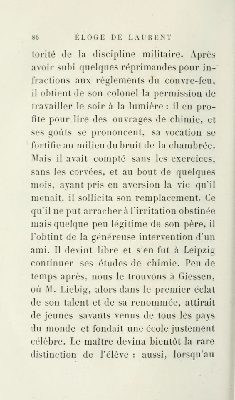 torilé de la discipline militaire. Après avoir subi quelques réprimandes pour in- fractions aux règlements du couvre-feu. il obtient de son colonel la permission de travailler le soir à la lumière : il en pro- fite pour lire des ouvrages de chimie, et ses goûts se prononcent, sa vocation se fortifie au milieu du bruit de la chambrée. Mais il avait compté sans les exercices, sans les corvées, et au bout de quelques mois, ayant pris en aversion la vie qu'il menait, il sollicita son remplacement. Ce ({u'il ne put arracher à firritation obstinée mais quelque peu légitime de son père, il Tobtint de la généreuse intervention d'un ami. Il devint libre et s'en fut à Leipzig continuer ses études de chimie. Peu de temps après, nous le trouvons à Giessen, où 31. Liebig, alors dans le premier éclat de son talent et de sa renommée, attii-ait de jeunes savants venus de tous les pays du monde et fondait une école justement célèbre. Le maître devina bientôt la rare distinction de l'élève : aussi, lorsqu'au