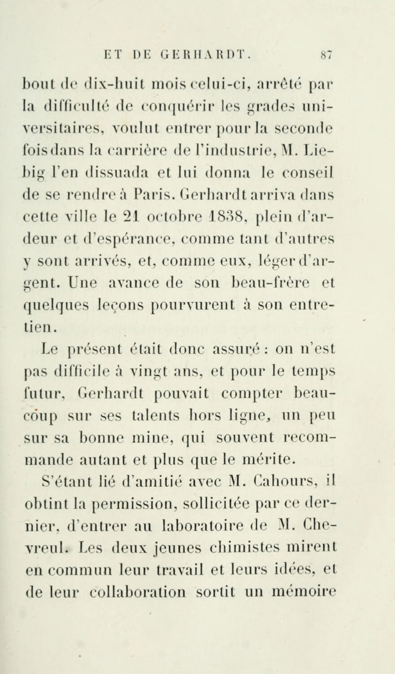 bout (le (lix-lluil mois ct'lui-ci, arrcU' par la (lifficullc (le conquérir les t,M\T(los uni- versitaires, voulut entrer pour la seconde fois dans la carrière de l'industrie, M. Lie- big l'en dissuada et lui donna le conseil de se rendre à Paris. Gerliardt arriva dans cette ville le 21 octobre 1838, plein d'ar- deur et d'espérance, comme tant d'autres y sont arrivés, et, comme eux, léi^erd'ar- c^ent. Une avance de son beau-frère et quelques leçons pourvurent à son entre- tien. Le présent était donc assuré : on n'est pas difficile à vini^t ans, et pour le temps futur, Gerhardt pouvait compter beau- coup sur ses talents liors ligne, un peu sur sa bonne mine, qui souvent recom- mande autant et plus que le mérite. S'étant lié d'amitié avec M. Gahours, il obtint la permission, sollicitée par ce der- nier, d'entrer au laboratoire de M. Gbe- vreul. Les deux jeunes cbimistes mirent en commun leur travail et leurs id(''es, et de leur collaboration sortit un mémoire