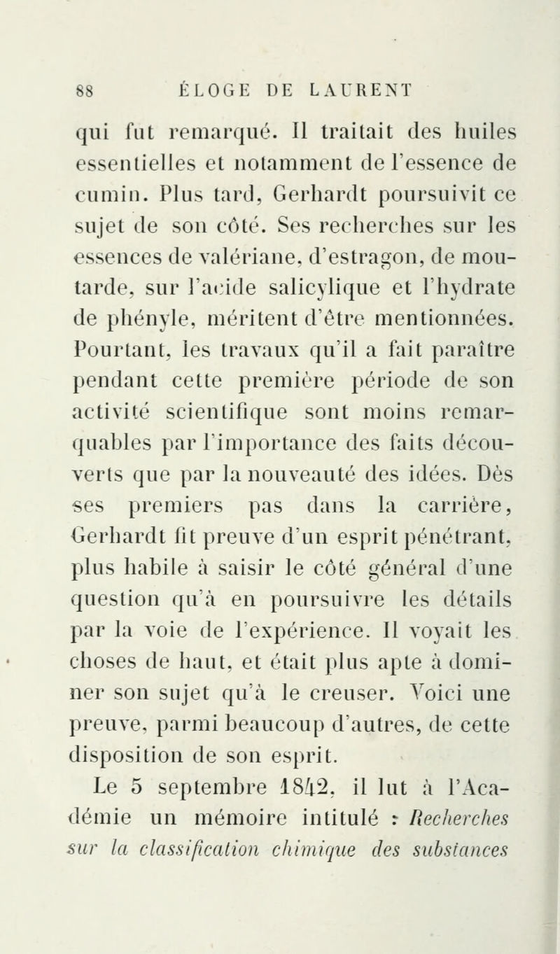 qui fut remarqué. Il traitait des huiles essentielles et notamment de l'essence de cumin. Plus tard, Gerhardt poursuivit ce sujet de son côté. Ses recherches sur les essences de valériane, d'estragon, de mou- tarde, sur ra«:ide salicylique et l'hydrate de phényle, méritent d'être mentionnées. Pourtant, les travaux qu'il a fait paraître pendant cette première période de son activité scientifique sont moins remar- quables par l'importance des faits décou- verts que par la nouveauté des idées. Dès ses premiers pas dans la carrière, Gerhardt fit preuve d'un esprit pénétrant, plus habile à saisir le côté général d'une question qu'à en poursuivre les détails par la voie de l'expérience. Il voyait les choses de haut, et était plus apte à domi- ner son sujet qu'à le creuser. Voici une preuve, parmi beaucoup d'autres, de cette disposition de son esprit. Le 5 septembre 18i2, il lut à l'Aca- démie un mémoire intitulé : Recherches sur la classification chimique des substances i