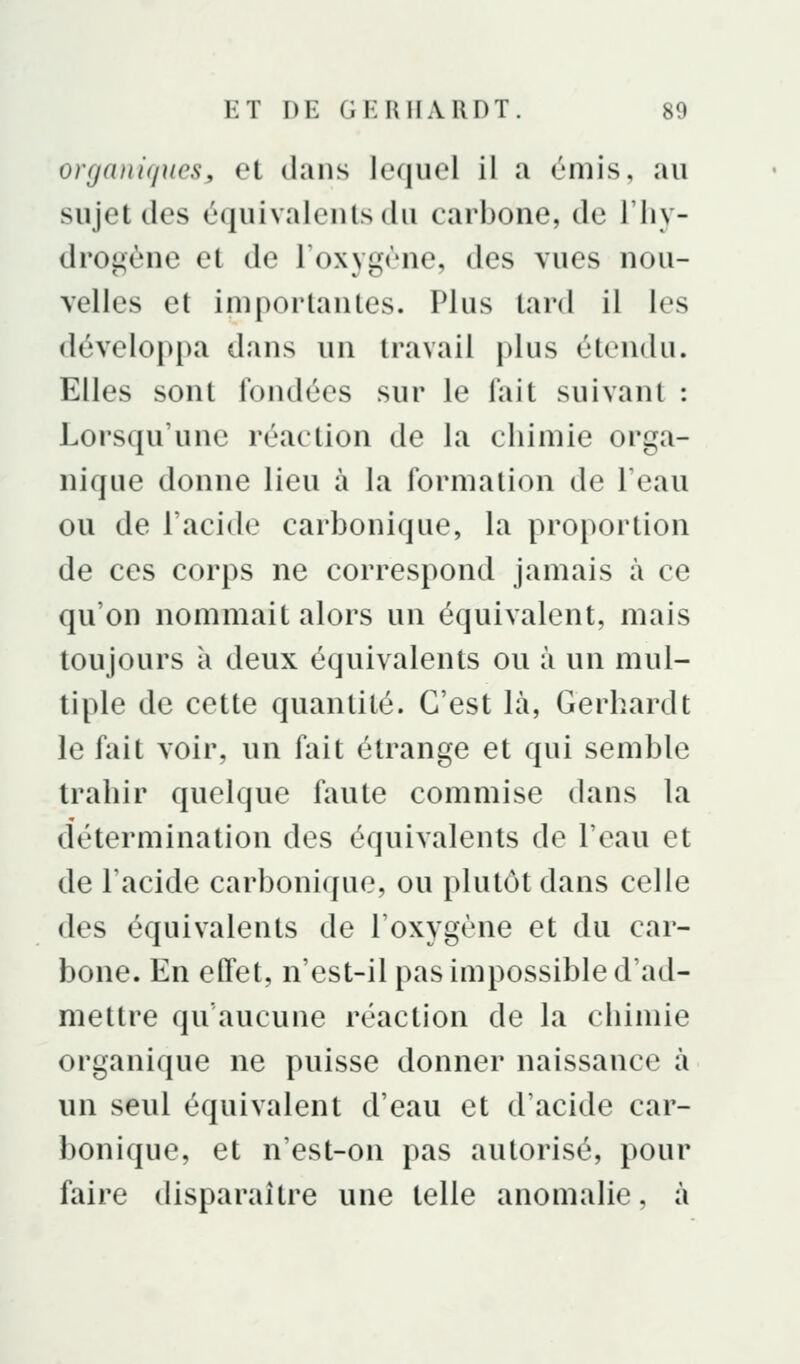 organi</ueSy et dans lequel il a émis, au sujet des équivalents du carbone, de l'iiy- drogène et de l'oxygène, des vues nou- velles et importantes. Plus tard il les développa dans un travail plus étendu. Elles sont fondées sur le fait suivant : Lorsqu'une réaction de la chimie orga- nique donne lieu à la formation de Teau ou de l'acide carbonique, la proportion de ces corps ne correspond jamais à ce qu'on nommait alors un équivalent, mais toujours à deux équivalents ou à un mul- tiple de cette quantité. C'est là, Gerhardt le hùt voir, un fait étrange et qui semble trahir quelque faute commise dans la détermination des équivalents de l'eau et de l'acide carbonique, ou plutôt dans celle des équivalents de l'oxygène et du car- bone. En effet, n'est-il pas impossible d'ad- mettre qu'aucune réaction de la chimie organique ne puisse donner naissance à un seul équivalent d'eau et d'acide car- bonique, et n'est-on pas autorisé, pour faire disparaître une telle anomalie, à