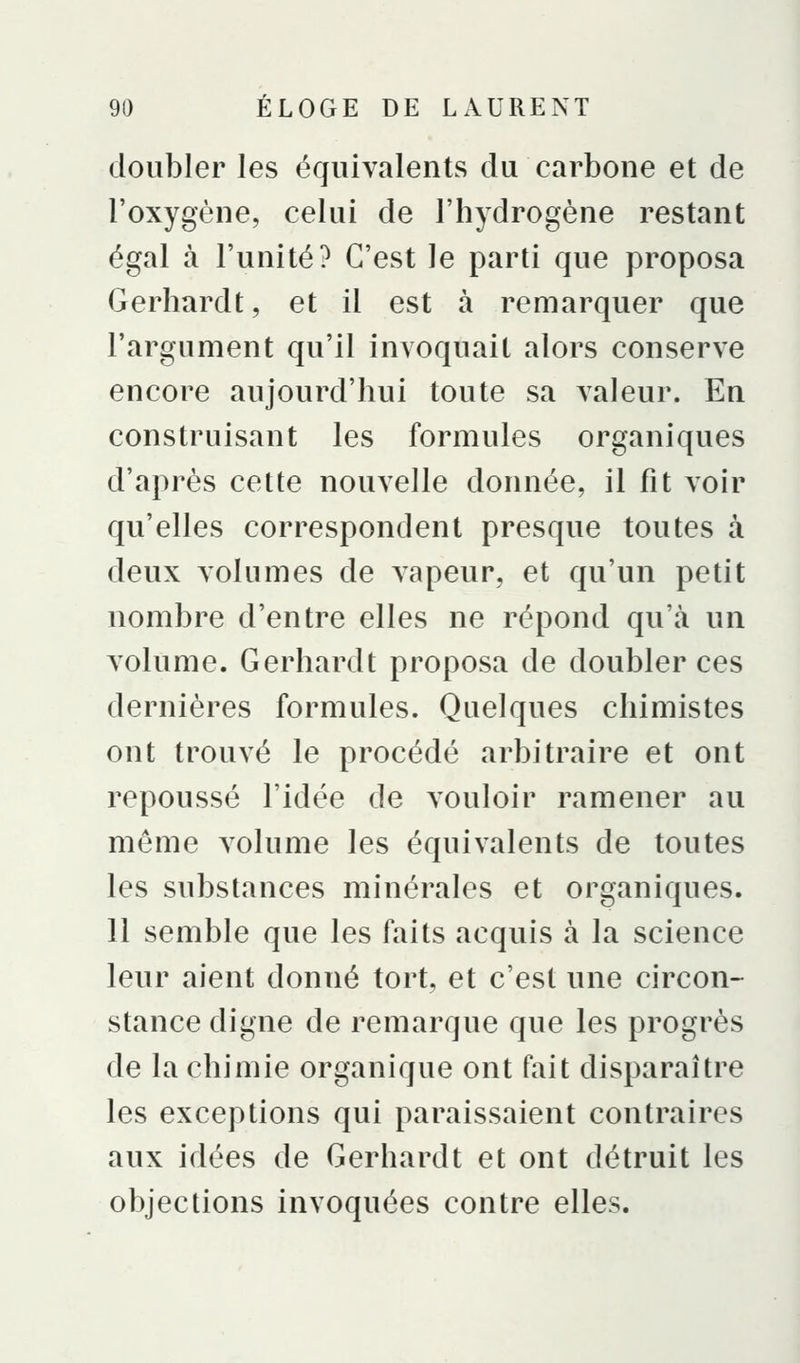 doubler les équivalents du carbone et de l'oxygène, celui de l'hydrogène restant égal à l'unité? C'est le parti que proposa Gerhardt, et il est à remarquer que l'argument qu'il invoquait alors conserve encore aujourd'hui toute sa valeur. En construisant les formules organiques d'après cette nouvelle donnée, il fit voir qu'elles correspondent presque toutes à deux volumes de vapeur, et qu'un petit nombre d'entre elles ne répond qu'à un volume. Gerhardt proposa de doubler ces dernières formules. Quelques chimistes ont trouvé le procédé arbitraire et ont repoussé l'idée de vouloir ramener au même volume les équivalents de toutes les substances minérales et organiques. 11 semble que les faits acquis à la science leur aient donné tort, et c'est une circon- stance digne de remarque que les progrès de la chimie organique ont fait disparaître les exceptions qui paraissaient contraires aux idées de Gerhardt et ont détruit les objections invoquées contre elles.