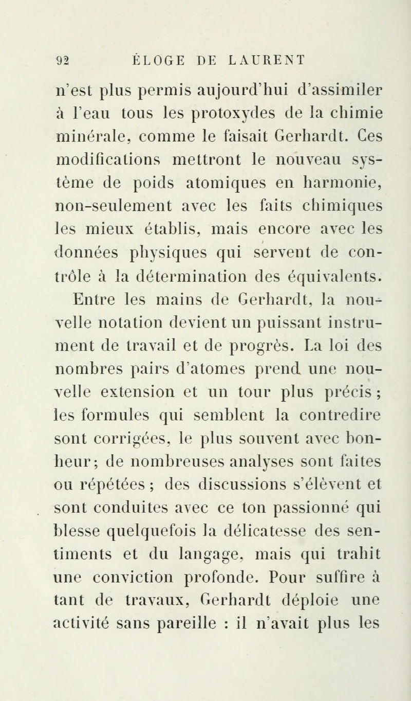 n'est plus permis aujourd'hui d'assimiler à l'eau tous les protoxydes de la chimie minérale, comme le faisait Gerhard t. Ces modifications mettront le nouveau sys- tème de poids atomiques en harmonie, non-seulement avec les faits chimiques les mieux établis, mais encore avec les données physiques qui servent de con- trôle à la détermination des équivalents. Entre les mains de Gerhardt, la nou- velle notation devient un puissant instru- ment de travail et de progrès. La loi des nombres pairs d'atomes prend une nou- velle extension et un tour plus précis ; les formules qui semblent la contredire sont corrigées, le plus souvent avec bon- heur; de nombreuses analyses sont faites ou répétées ; des discussions s'élèvent et sont conduites avec ce ton passionné qui blesse quelquefois la délicatesse des sen- timents et du langage, mais qui trahit une conviction profonde. Pour suffire à tant de travaux, Gerhardt déploie une activité sans pareille : il n'avait plus les