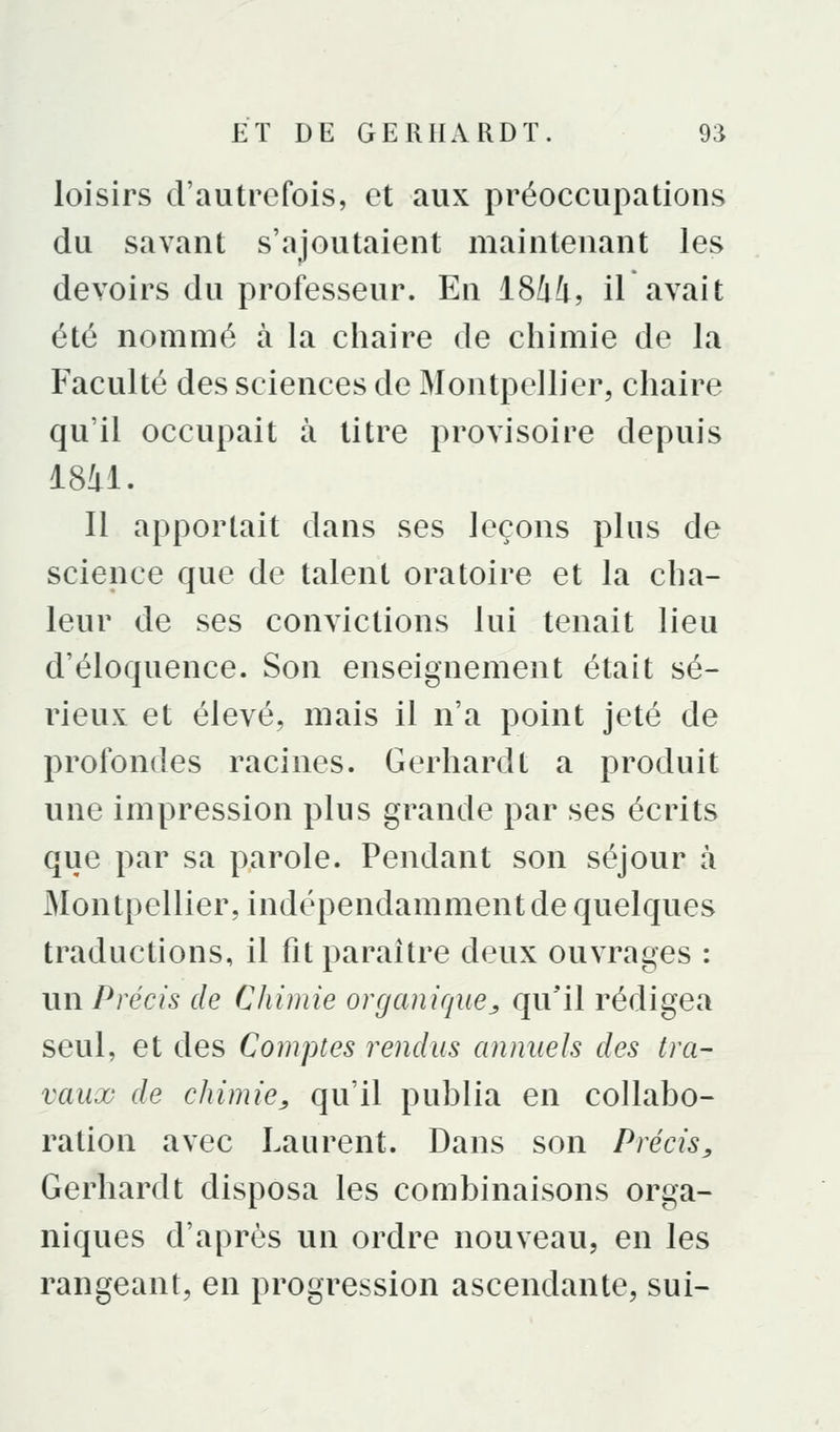loisirs d'autrefois, et aux préoccupations du savant s'ajoutaient maintenant les devoirs du professeur. En iShli, il avait été nommé à la chaire de chimie de la Faculté des sciences de Montpellier, chaire qu'il occupait à titre provisoire depuis 1841. Il apportait dans ses leçons plus de science que de talent oratoire et la cha- leur de ses convictions lui tenait lieu d'éloquence. Son enseignement était sé- rieux et élevé, mais il n'a point jeté de profondes racines. Gerhardt a produit une impression plus grande par ses écrits que par sa parole. Pendant son séjour à Montpellier, indépendamment de quelques traductions, il lit paraître deux ouvrages : un Précis de Chimie organique^ qu'il rédigea seul, et des Comptes rendus annuels des tra- vaux de chimie^ qu'il publia en collabo- ration avec Laurent. Dans son Précis^ Gerhardt disposa les combinaisons orga- niques d'après un ordre nouveau, en les rangeant, en progression ascendante, sui-