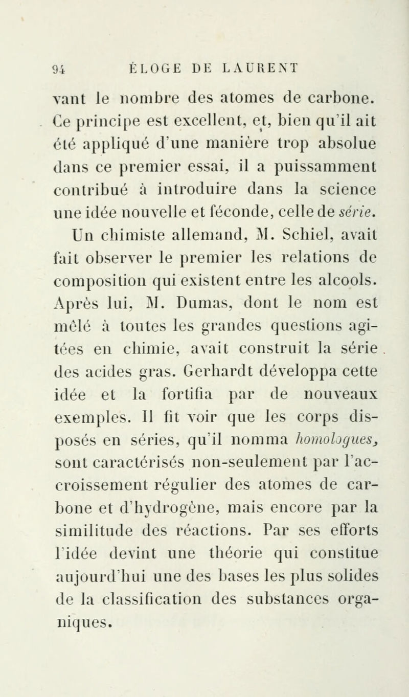 vant le nombre des atomes de carbone. Ce principe est excellent, et, bien qu'il ait été appliqué d'une manière trop absolue dans ce premier essai, il a puissamment contribué à introduire dans la science une idée nouvelle et féconde, celle de série. Un cbimiste allemand, M. Schiel, avait fait observer le premier les relations de composition qui existent entre les alcools. Après lui, M. Dumas, dont le nom est mêlé à toutes les grandes questions agi- tées en cbimie, avait construit la série . des acides gras. Gerbardt développa cette idée et la fortifia par de nouveaux exemples. Il fit voir que les corps dis- posés en séries, qu'il nomma homologues^ sont caractérisés non-seulement par l'ac- croissement régulier des atomes de car- bone et d'hydrogène, mais encore par la similitude des réactions. Par ses efforts ridée devint une théorie qui constitue aujourd'hui une des bases les plus solides de la classification des substances orga- niques.