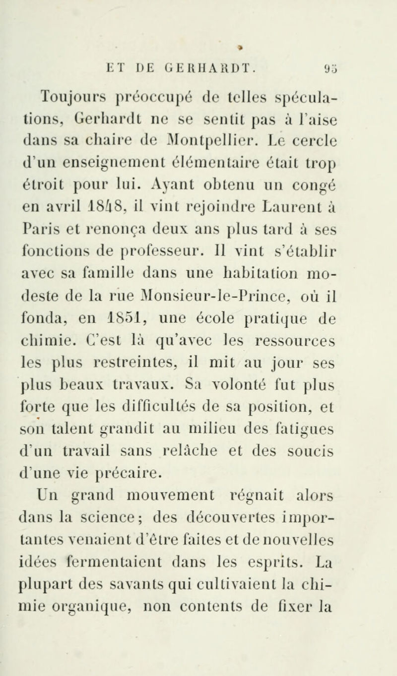 Toujours préoccupé de telles spécula- tions, GerhardL ne se sentit pas à l'aise dans sa chaire de Montpellier. Le cercle d'un enseignement élémentaire était trop étroit pour lui. Ayant obtenu un congé en avril 18û8, il vint rejoindre Laurent à Paris et renonça deux ans plus tard à ses fonctions de professeur. 11 vint s'établir avec sa famille dans une habitation mo- deste de la rue Monsieur-le-Princc, où il fonda, en 1851, une école pratique de chimie. C'est là qu'avec les ressources les plus restreintes, il mit au jour ses plus beaux travaux. Su volonté fut plus forte que les difficultés de sa position, et son talent grandit au milieu des fatigues d'un travail sans relâche et des soucis d'une vie précaire. Un grand mouvement régnait alors dans la science; des découvertes impor- tantes venaient d'être faites et de nouvelles idées fermentaient dans les esprits. La plupart des savants qui cultivaient la chi- mie organique, non contents de fixer la