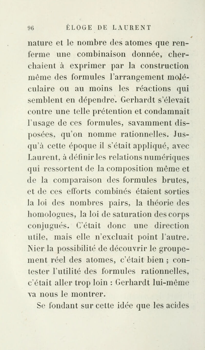 nature et le nombre des atomes que ren- ferme une combinaison donnée, cher- cbaient à exprimer par la construction même des formules l'arrangement molé- culaire ou au moins les réactions qui semblent en dépendre. Gerhardt s'élevait contre une telle prétention et condamnait l'usage de ces formules, savamment dis- posées, qu'on nomme rationnelles. Jus- qu'à cette époque il s'était appliqué, avec Laurent, à définir les relations numériques qui ressortent de la composition même et de la comparaison des formules brutes, et de ces efforts combinés étaient sorties la loi des nombres pairs, la théorie des homologues, la loi de saturation des corps conjugués. C'était donc une direction utile, mais elle n'excluait point l'autre. Nier la possibilité de découvrir le groupe- ment réel des atomes, c'était bien ; con- tester l'utilité des formules rationnelles, c'était aller trop loin : Gerhardt lui-môme va nous le montrer. Se fondant sur cette idée que les acides