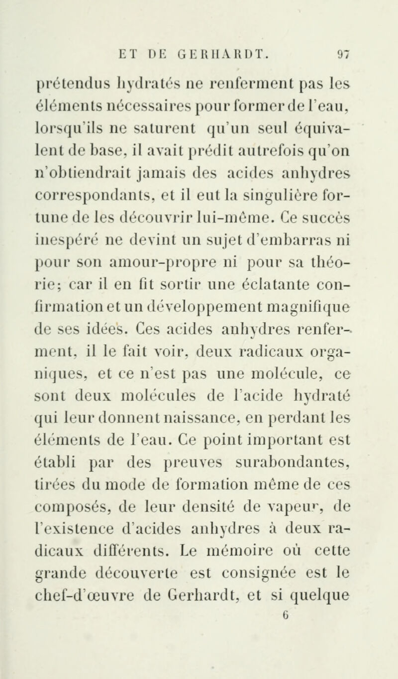 prétendus liydratés ne renferment pas les éléments nécessaires pour former de l'eau, lorsqu'ils ne saturent qu'un seul équiva- lent de base, il avait prédit autrefois qu'on n'obtiendrait jamais des acides anbydres correspondants, et il eut la singulière for- tune de les découvrir lui-même. Ce succès inespéré ne devint un sujet d'embarras ni pour son amour-propre ni pour sa théo- rie; car il en fit sortir une éclatante con- firmation et un développement magnifique de ses idées. Ces acides anhydres renfer- ment, il le fait voir, deux radicaux ori^a- niques, et ce n'est pas une molécule, ce sont deux molécules de l'acide hydraté qui leur donnent naissance, en perdant les éléments de l'eau. Ce point important est établi par des preuves surabondantes, tirées du mode de formation même de ces composés, de leur densité de vapeu», de l'existence d'acides anhydres à deux ra- dicaux différents. Le mémoire où cette grande découverte est consignée est le chef-d'œuvre de Gerhardt, et si quelque 6