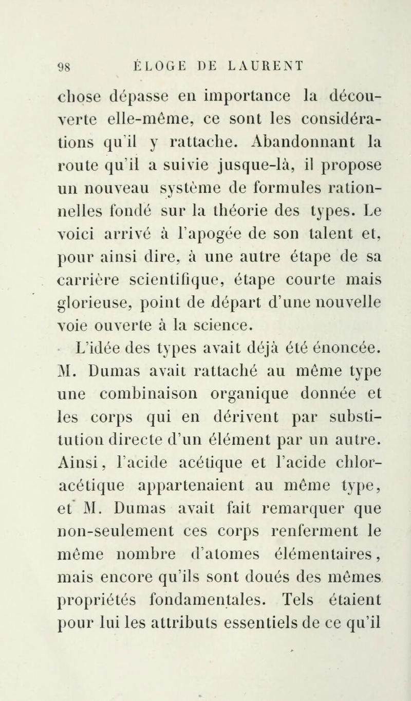 chose dépasse eu importance la décou- verte elle-même, ce sout les considéra- tions quil y rattache. Abandonnant la route qu'il a suivie jusque-là, il propose un nouveau système de formules ration- nelles fondé sur la théorie des types. Le voici arrivé à l'apogée de son talent et, pour ainsi dire, à une autre étape de sa carrière scientifique, étape courte mais glorieuse, point de départ d'une nouvelle voie ouverte à la science. L'idée des types avait déjà été énoncée. M. Dumas avait rattaché au même type une combinaison organique donnée et les corps qui en dérivent par substi- tution directe d'un élément par un autre. Ainsi, l'acide acétique et l'acide chloi- acétique appartenaient au même type, et' M. Dumas avait fait remarquer que non-seulement ces corps renferment le même nombre d'atomes élémentaires, mais encore qu'ils sont doués des mêmes propriétés fondamentales. Tels étaient pour lui les attributs essentiels de ce qu'il