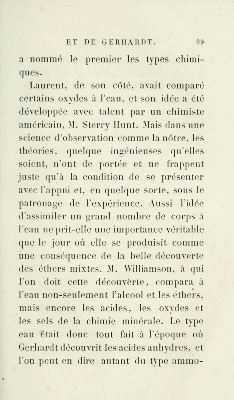 a nommé le premier les types chimi- ques. Laurent, de son côté, avait comparé certains oxvdes à l'eau, et son idée a été développée avec talent par un cliimiste américain, M. Sterry Ilunt. 3Iais dans une science d'observation comme la nôtre, les théories, quelque ingénieuses qu'elles soient, n'ont de portée et ne frappent juste qu'à la condition de se présenter avec l'appui et, en quelque sorte, sous le patronage de l'expérience. Aussi l'idée d'assimiler un grand nombre de corps à l'eau ne prit-elle une importance véritable que le jour où elle se produisit comme une conséquence de la belle découverte des éthers mixtes. ^1. Williamson, à qui l'on doit cette découverte, compara à l'eau non-seulement l'alcool et les éthers, mais encore les acides, les oxydes et les sels de la chimie minérale. Le type eau était donc tout fait à l'époque où Gerhardt découvrit les acides anhydres, et l'on peut en dire autant du tVpe ammo-