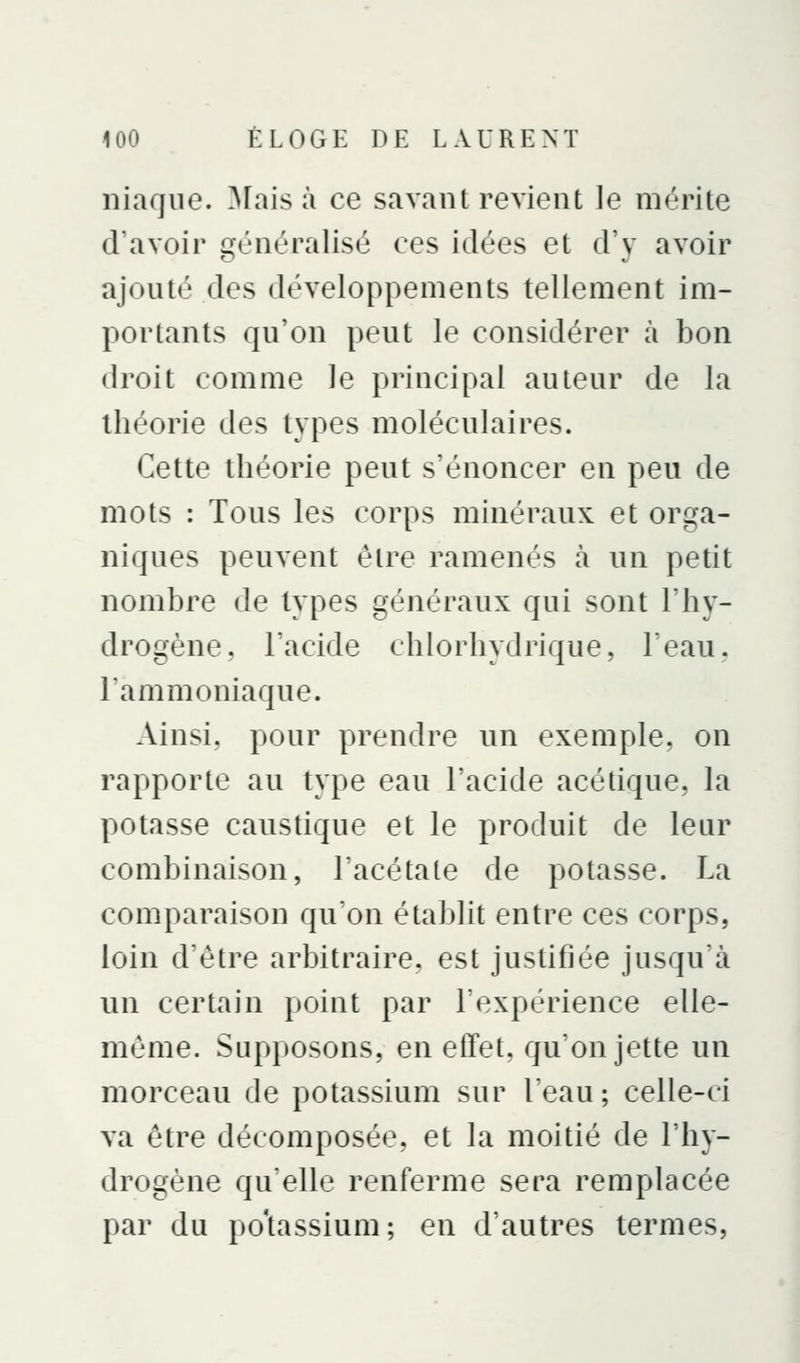 niaqiie. ^Fais à ce savant revient le mérite d'avoir généralisé ces idées et d'y avoir ajouté des développements tellement im- portants qu'on peut le considérer à bon droit comme le principal auteur de la théorie des types moléculaires. Cette théorie peut s'énoncer en peu de mots : Tous les corps minéraux et orga- niques peuvent être ramenés à un petit nombre de types généraux qui sont l'hy- drogène, l'acide chlorhydrique, l'eau, l'ammoniaque. Ainsi, pour prendre un exemple, on rapporte au type eau l'acide acétique, la potasse caustique et le produit de leur combinaison, l'acétate de potasse. La comparaison qu'on établit entre ces corps, loin détre arbitraire, est justifiée jusqu'à un certain point par l'expérience elle- même. Supposons, en effet, qu'on jette un morceau de potassium sur l'eau; celle-ci va être décomposée, et la moitié de l'hy- drogène qu'elle renferme sera remplacée par du po'tassium; en d'autres termes,