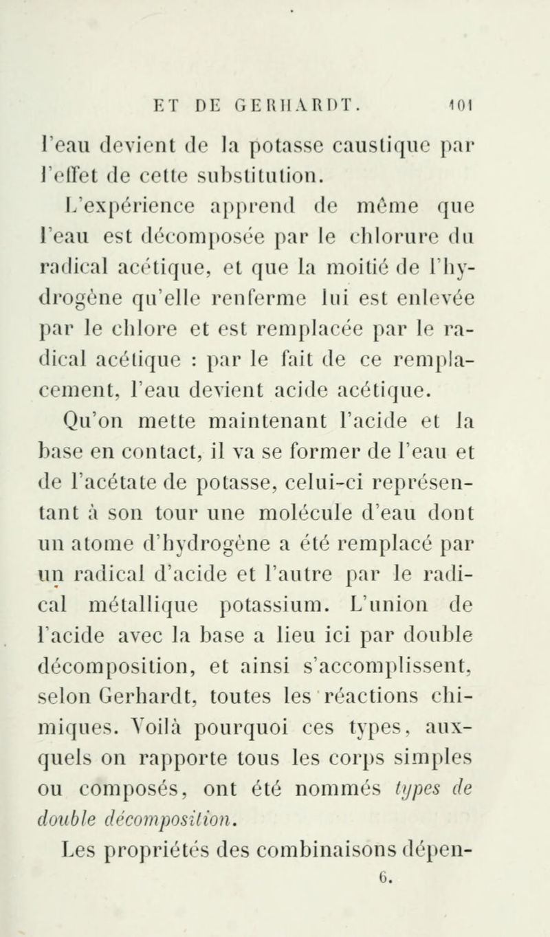 l'eau devient de la potasse caustique par J'elTet de cette substitution. L'expérience apprend de même que l'eau est décomposée par le chlorure du radical acétique, et que la moitié de l'hy- drogène qu'elle renferme lui est enlevée par le chlore et est remplacée par le ra- dical acétique : par le fait de ce rempla- cement, l'eau devient acide acétique. Qu'on mette maintenant l'acide et la base en contact, il va se former de l'eau et de l'acétate de potasse, celui-ci représen- tant à son tour une molécule d'eau dont un atome d'hydrogène a été remplacé par un radical d'acide et l'autre par le radi- cal métallique potassium. L'union de l'acide avec la base a lieu ici par double décomposition, et ainsi s'accomplissent, selon Gerhardt, toutes les réactions chi- miques. Voilà pourquoi ces types, aux- quels on rapporte tous les corps simples ou composés, ont été nommés types de double décomposilion. Les propriétés des combinaisons dépen-