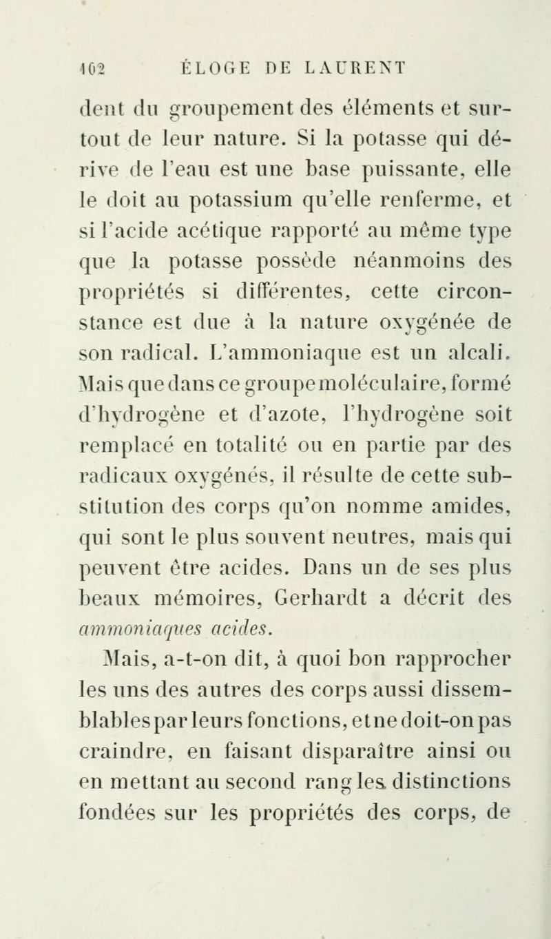 dent du groupement des éléments et sur- tout de leur nature. Si la potasse qui dé- rive de l'eau est une base puissante, elle le doit au potassium qu'elle renferme, et si l'acide acétique rapporté au même type que la potasse possède néanmoins des propriétés si diiïérentes, cette circon- stance est due à la nature oxygénée de son radical. L'ammoniaque est un alcali. Mais que dans ce groupe moléculaire, formé d'hydrogène et d'azote, l'hydrogène soit remplacé en totalité ou en partie par des radicaux oxygénés, il résulte de cette sub- stitution des corps qu'on nomme amides, qui sont le plus souvent neutres, mais qui peuvent être acides. Dans un de ses plus beaux mémoires, Gerhardt a décrit des ammoniaques acides. Mais, a-t-on dit, à quoi bon rapprocher les uns des autres des corps aussi dissem- blablespar leurs fonctions, etne doit-on pas craindre, en faisant disparaître ainsi ou en mettant au second ranc> les. distinctions fondées sur les propriétés des corps, de