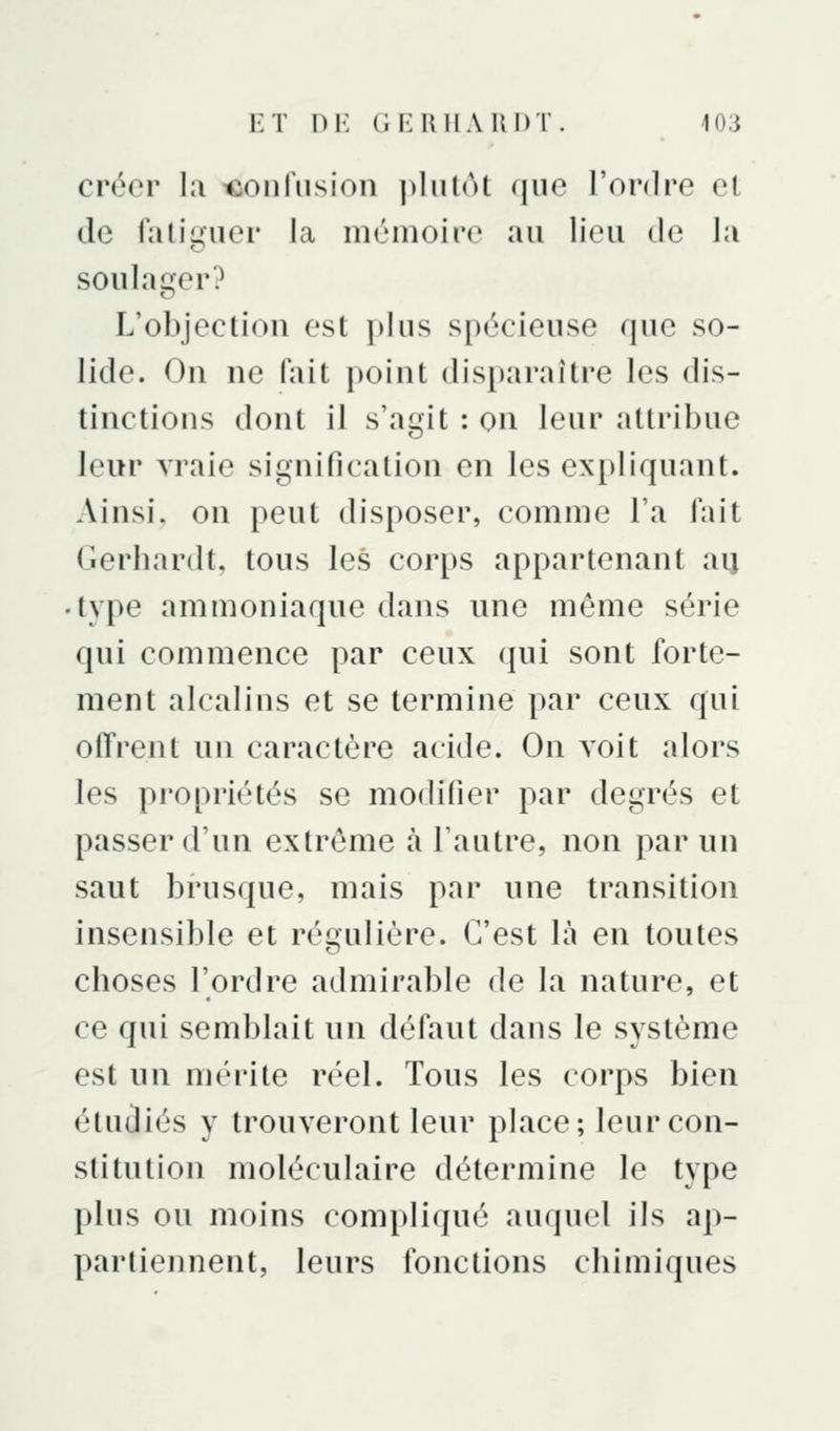 créer la ifionfusion ])liitôt que l'ordre et de falii^'iier la mémoire au lieu de la soulager? L'objection est jdus spécieuse que so- lide. On ne Hiit point dis[)araître les dis- tinctions dont il s'agit : on leur attribue leur vraie signification en les expliquant. Ainsi, on peut disposer, comme l'a fait Gerbardt, tous les corps appartenant au type ammoniaque dans une même série qui commence par ceux qui sont forte- ment alcalins et se termine par ceux qui offrent un caractère acide. On Aoit alors les pi'opriétés se modifier par degrés et passer d'un extrême à l'autre, non par un saut brusque, mais par une transition insensible et régulière. C'est là en toutes choses l'ordre admirable de la nature, et ce qui semblait un défaut dans le système est un mérite réel. Tous les corps bien étudiés y trouveront leur place; leur con- stitution moléculaire détermine le type plus ou moins compliqué auquel ils ap- partiennent, leurs fonctions chimiques