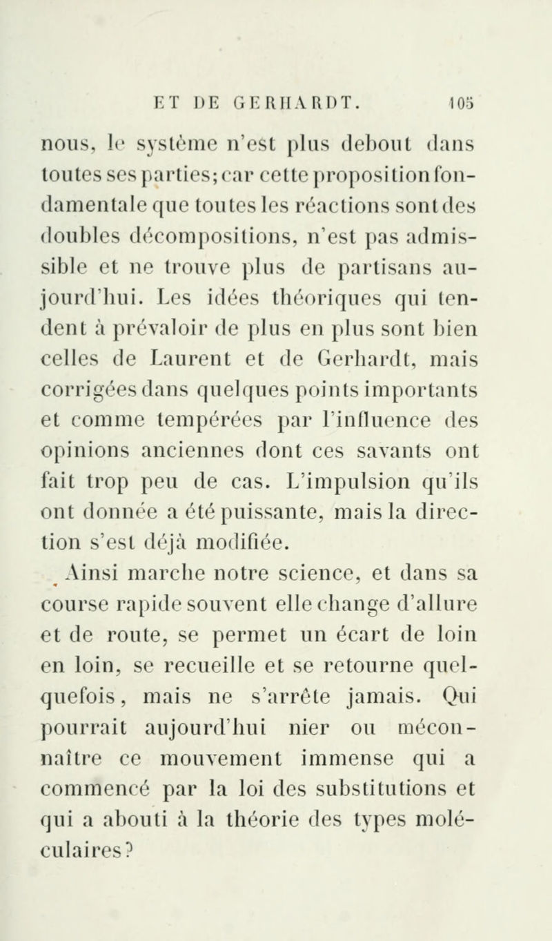nous, le système n'est plus debout dans toutes ses parties; car cette proposition fon- damentale que toutes les réactions sont des doubles décompositions, n'est pas admis- sible et ne trouve plus de partisans au- jourd'hui. Les idées théoriques qui ten- dent à prévaloir de plus en plus sont bien celles de Laurent et de Gerhardt, mais corrigées dans quelques points importants et comme tempérées par l'influence des opinions anciennes dont ces savants ont fait trop peu de cas. L'impulsion qu'ils ont donnée a été puissante, mais la direc- tion s'est déjà modifiée. Ainsi marche notre science, et dans sa course ra[)ide souvent elle change d'allure et de route, se permet un écart de loin en loin, se recueille et se retourne quel- quefois, mais ne s'arrête jamais. Qui pourrait aujourd'hui nier ou mécon- naître ce mouvement immense qui a commencé par la loi des substitutions et qui a abouti à la théorie des types molé- culaires?