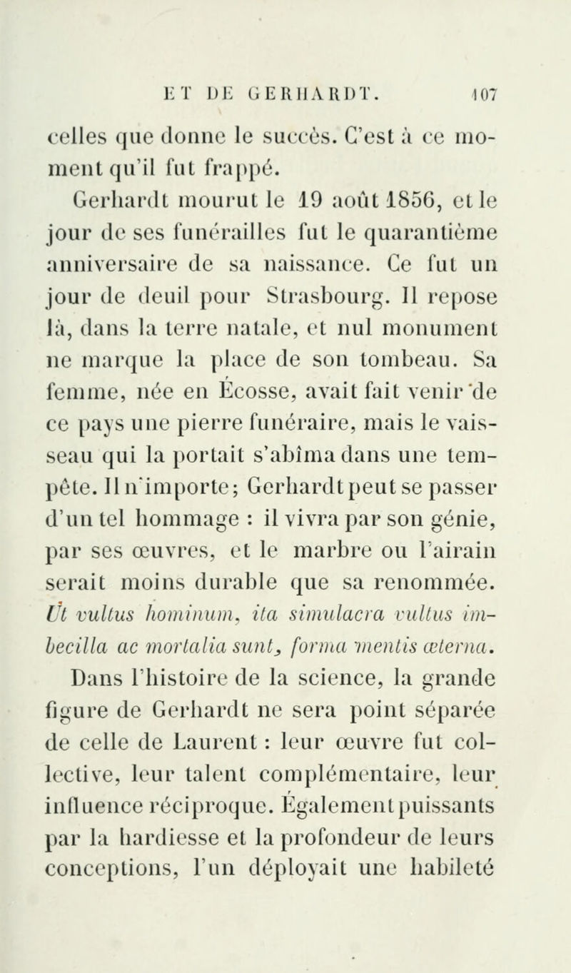 celles que donne le succès. C'est à ce mo- ment qu'il fut fra[>[)é. Gerhanlt mourut le 19 août 1856, et le jour de ses funérailles fut le quarantième anniversaire de sa naissance. Ce fut un jour de deuil pour Strasbourg. Il re[)Ose ià, dans la terre natale, et nul monument ne marque la place de son tombeau. Sa femme, née en Ecosse, avait fait venir de ce pays une pierre funéraire, mais le vais- seau qui la portait s'abîma dans une tem- pête, llnimporte; Gerhardtpeutse passer d'un tel liommage : il vivra par son génie, par ses œuvres, et le marbre ou 1 airain serait moins durable que sa renommée. Ut vultus hominum, ila simiilacra vulliis im- hecilla ac mortalia suntj, forma mentis œterna. Dans l'histoire de la science, la grande figure de Gerhardt ne sera point séparée de celle de Laurent : leur œuvre fut col- lective, leur talent complémentaire, leur inQuence réciproque. Également puissants par la hardiesse et la profondeur de leurs conceptions, l'un déployait une habileté