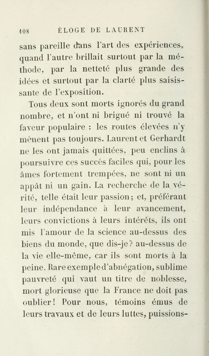 sans pareille dtins l'art des expériences, quand l'autre brillait surtout par la mé- thode, par la netteté plus grande des idées et surtout par la clarté plus saisis- sante de l'exposition. Tous deux sont morts ignorés du grand nombre, et n'ont ni brigué ni trouvé la faveur populaire : les routes élevées n'y mènent pas toujours. Laurent et Gerhardt ne les ont jamais quittées, peu enclins à poursuivre ces succès faciles qui, pour les âmes fortement trempées, ne sont ni un appât ni un gain. La recherche de la vé- rité, telle était leur passion; et, préférant leur indépendance a leur avancement, leurs convictions à leurs intérêts, ils ont mis l'amour do la science au-dessus des biens du monde, que dis-je? au-dessus de la vie elle-même, car ils sont morts à la peine. Rare exemple d'abnégation, sublime pauvreté qui vaut un titre de noblesse, mort glorieuse que la France ne doit pas oublier! Pour nous, témoins émus de leurs travaux et de leurs luttes, puissions-