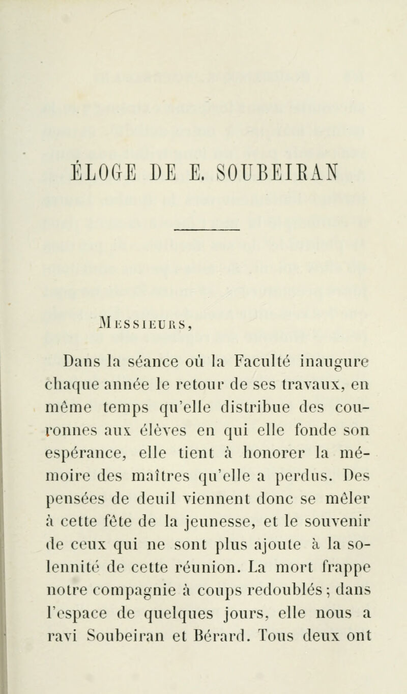 ÉLOGE DE E. SOUBEIEAN Messieurs, Dans la séance où la Faculté inanqure chaque année le retour de ses travaux, en même temps qu'elle distribue des cou- ronnes aux élèves en qui elle fonde son espérance, elle tient à honorer la mé- moire des maîtres qu'elle a perdus. Des pensées de deuil viennent donc se mêler à cette fête de la jeunesse, et le souvenir de ceux qui ne sont plus ajoute à la so- lennité de cette réunion. La mort frappe notre compagnie à coups redoublés ; dans l'espace de quelques jours, elle nous a ravi Soubeiran et Bérard. Tous deux ont