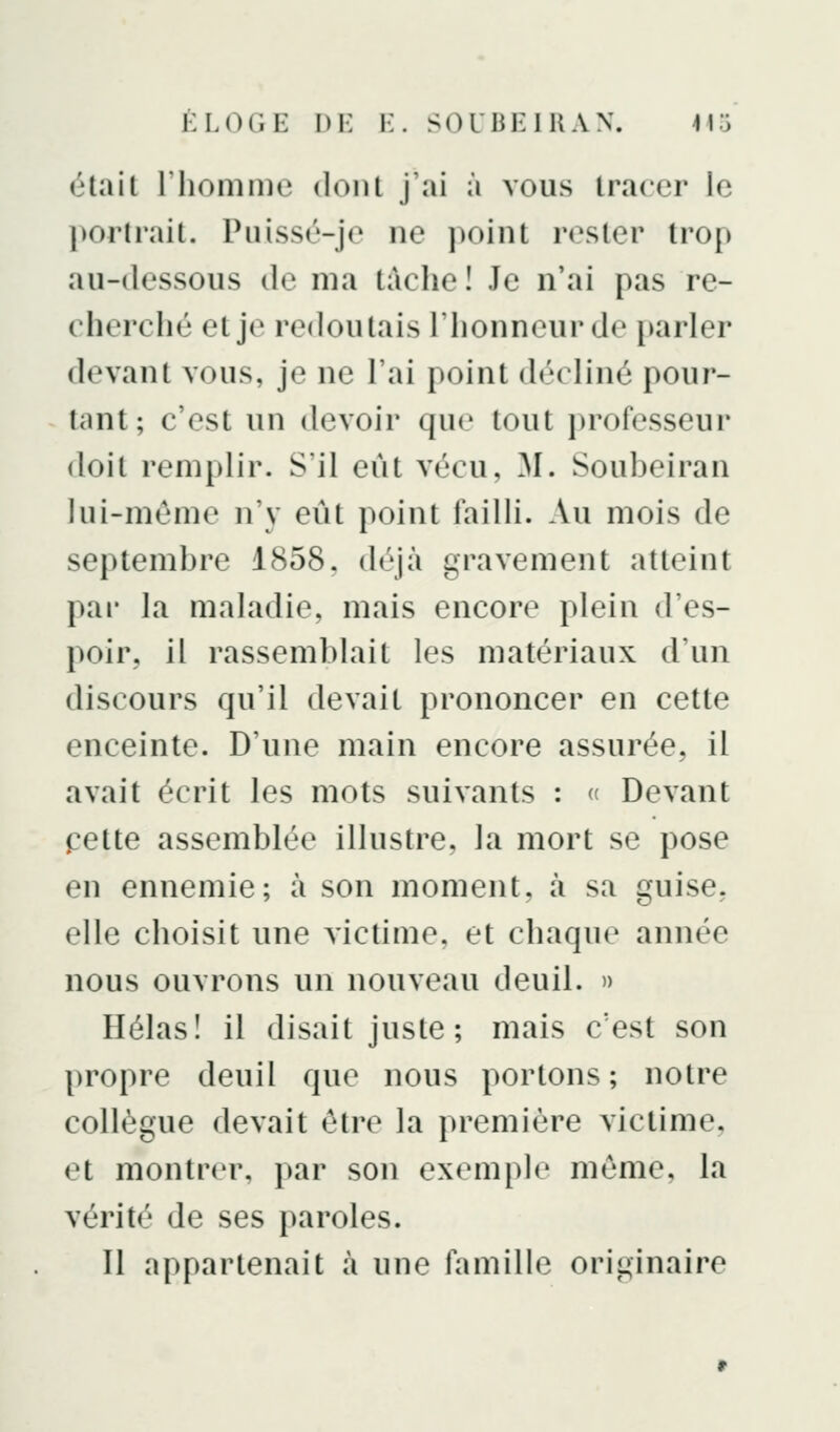 était l'homme dont j'ai à vous tracer le portrait. Puissé-je ne ])oint rester trop au-dessous de ma tache! Je n'ai pas re- cherché et je redoutais l'honneur de i>arler devant vous, je ne l'ai point décliné pour- tant; c'est un devoir que tout professeur doit remplir. S'il eût vécu, ^I. Soubeiran lui-même n'y eût point failli. Au mois de septembre 1858. déjà gravement atteint pai* la maladie, mais encore plein d'es- poir, il rassemblait les matériaux d'un discours qu'il devait prononcer en cette enceinte. D'une main encore assurée, il avait écrit les mots suivants : « Devant pette assemblée illustre, la mort se pose en ennemie; à son moment, cà sa guise, elle choisit une victime, et chaque année nous ouvrons un nouveau deuil. » Hélas! il disait juste; mais c'est son propre deuil que nous portons; notre collègue devait être la première victime, et montrer, par son exemple même, la vérité de ses paroles. Il appartenait à une famille originaire