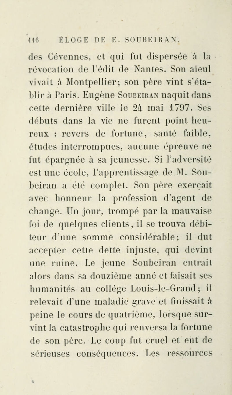 des Cévennes, et qui fui dispersée à la révocation de l'édit de Nantes. Son aïeul vivait à Montpellier; son père vint s'éta- blir à Paris. Eugène Soubeiran naquit dans cette dernière ville le !24 mai 1797. Ses débuts dans la vie ne furent point beu- reux : revers de fortune, santé faible, études interrompues, aucune épreuve ne fut épargnée à sa jeunesse. Si l'adversité est une école, l'apprentissage de M. Sou- beiran a été complet. Son père exerçait avec bonneur la profession d'agent de change. Un jour, trompé par la mauvaise foi de quelques clients, il se trouva débi- teur d'une somme considérable; il dut accepter cette dette injuste, qui devint une ruine. Le jeune Soubeiran entrait alors dans sa douzième anné et faisait ses humanités au collège Louis-le-Grand; il relevait d'une maladie grave et finissait à peine le cours de quatrième, lorsque sur- vint la catastrophe qui renversa la fortune de son père. Le coup fut cruel et eut de sérieuses conséquences. Les ressources