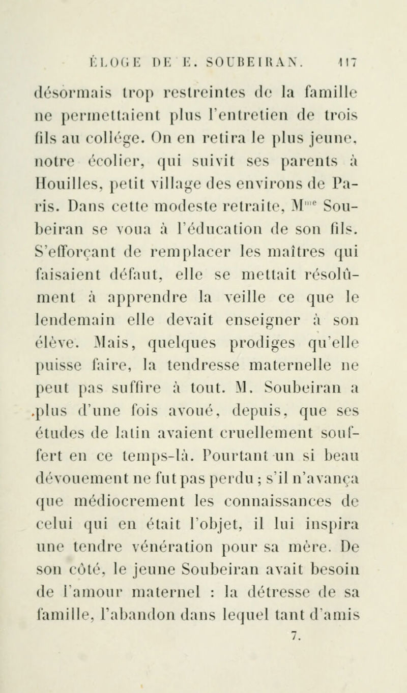 désormais trop restreintes de la famille ne permettaient plus l'entretien de trois fils au collège. On en retira le plus jeune, notre écolier, qui suivit ses parents à Houilles, petit village des environs de Pa- ris. Dans cette modeste retraite, M'* Sou- beiran se voua à l'éducation de son fils. S'efforçant de remplacer les maîtres qui faisaient défaut, elle se mettait résolu- ment à apprendre la veille ce que le lendemain elle devait enseigner à son élève. Mais, quelques prodiges qu'elle puisse faire, la tendresse maternelle ne peut pas suffire à tout. M. Soubeiran a .plus d'une fois avoué, depuis, que ses études de lalin avaient cruellement souf- fert en ce temps-là. Pourtant un si beau dévouement ne fut pas perdu ; s'il n'avança que médiocrement les connaissances de celui (pii en était l'objet, il lui inspira une tendre vénération pour sa mère. De son côté, le jeune Soubeiran avait besoin de l'amour maternel : la détresse de sa famille, l'abandon dans lequel tant d'amis 7.